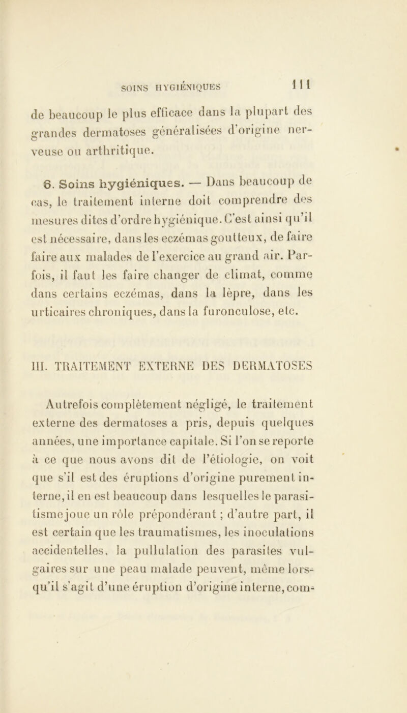 SOINS HYGIENIQUES m de beaucoup le plus efficace dans la plupart des grandes dermatoses généralisées d origine ner- veuse ou arthritique. 6. Soins hygiéniques. — Dans beaucoup de cas, le traitement interne doit comprendre des mesures dites d’ordre hygiénique. C’est ainsi qu’il est nécessaire, dans les eczémas goutteux, de faire faire aux malades de l’exercice au grand air. Par- fois, il faut les faire changer de climat, comme dans certains eczémas, dans la lèpre, dans les urticaires chroniques, dans la furonculose, etc. 111. TRAITEMENT EXTERNE DES DERMATOSES Autrefois complètement négligé, le traitement externe des dermatoses a pris, depuis quelques années, une importance capitale. Si l’on se reporte à ce que nous avons dit de l’étiologie, on voit que s'il est des éruptions d’origine purement in- terne, il en est beaucoup dans lesquelles le parasi- tismejoue un rôle prépondérant ; d'autre part, il est certain que les traumatismes, les inoculations accidentelles, la pullulation des parasites vul- gaires sur une peau malade peuvent, môme lors- qu’il s'agit d’une éruption d’origine interne,com-