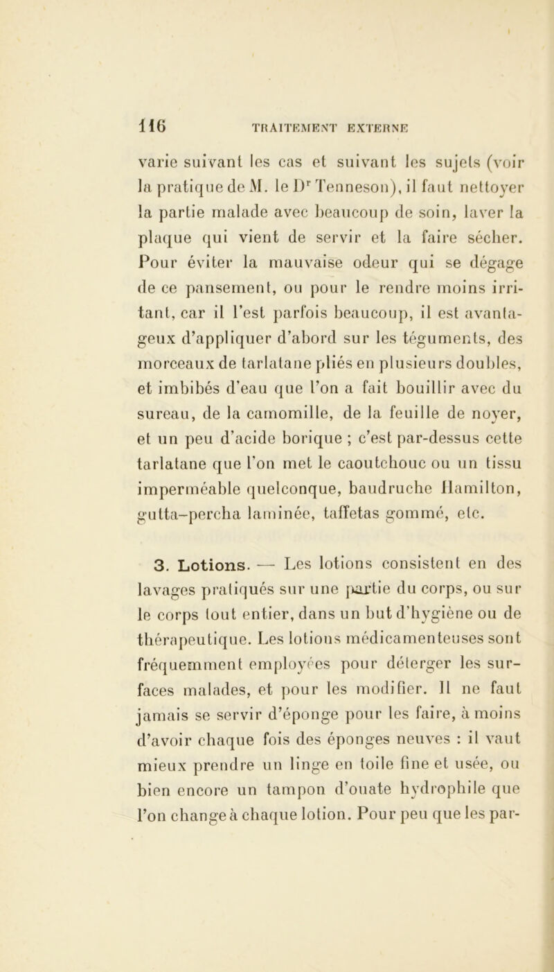 varie suivant les cas et suivant les sujets (voir la pratique de M. le Dr Tenneson), il faut nettoyer la partie malade avec beaucoup de soin, laver la plaque qui vient de servir et la faire sécher. Pour éviter la mauvaise odeur qui se dégage de ce pansement, ou pour le rendre moins irri- tant, car il l’est parfois beaucoup, il est avanta- geux d’appliquer d’abord sur les téguments, des morceaux de tarlatane pliés en plusieurs doubles, et imbibés d’eau que l’on a fait bouillir avec du sureau, de la camomille, de la feuille de noyer, et un peu d’acide borique ; c’est par-dessus cette tarlatane que l’on met le caoutchouc ou un tissu imperméable quelconque, baudruche Hamilton, gutta-percha laminée, taffetas gommé, etc. 3. Lotions. — Les lotions consistent en des lavages pratiqués sur une partie du corps, ou sur le corps tout entier, dans un but d’hygiène ou de thérapeutique. Les lotions médicamenteuses sont fréquemment employées pour déterger les sur- faces malades, et pour les modifier. Il ne faut jamais se servir d’éponge pour les faire, à moins d’avoir chaque fois des éponges neuves : il vaut mieux prendre un linge en toile fine et usée, ou bien encore un tampon d’ouate hydrophile que l’on changea chaque lotion. Pour peu que les par-