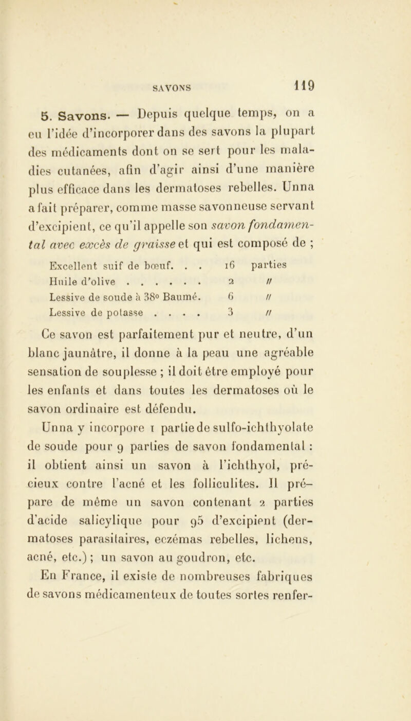 SAVONS 5. Savons. — Depuis quelque temps, on a eu l’idée d’incorporer dans des savons la plupart des médicaments dont on se sert pour les mala- dies cutanées, afin d’agir ainsi d’une manière plus efficace dans les dermatoses rebelles. Unna a fait préparer, comme masse savonneuse servant d’excipient, ce qu’il appelle son savon fondamen- tal avec excès de graissest qui est composé de ; Excellent suif de bœuf. . . 16 parties Huile d’olive 2 // Lessive de soude à 38° Baume. 6 // Lessive de potasse .... 3 // Ce savon est parfaitement pur et neutre, d’un blanc jaunâtre, il donne à la peau une agréable sensation de souplesse ; il doit être employé pour les enfants et dans toutes les dermatoses où le savon ordinaire est défendu. Unna y incorpore 1 partiede sulfo-ichthyolate de soude pour 9 parties de savon fondamental : il obtient ainsi un savon à l’ichthyol, pré- cieux contre l’acné et les folliculites. Il pré- pare de même un savon contenant 2 parties d'acide salicylique pour q5 d’excipient (der- matoses parasitaires, eczémas rebelles, lichens, acné, etc.) ; un savon au goudron, etc. En F rance, il existe de nombreuses fabriques de savons médicamenteux de toutes sortes renfer-