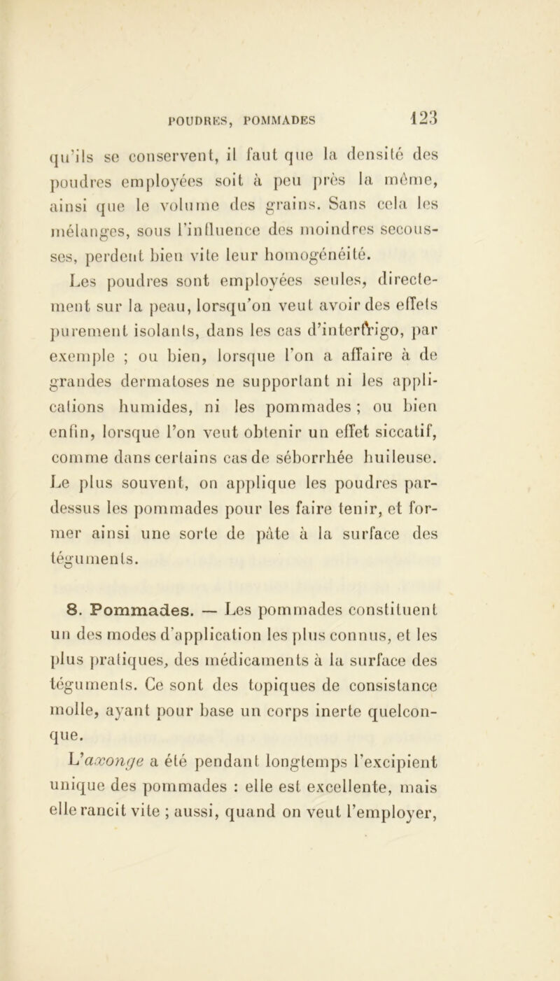 POUDRES, POMMADES qu’ils se conservent, il faut que la densité des poudres employées soit à peu près la meme, ainsi que le volume des grains. Sans cela les mélanges, sous l'influence des moindres secous- ses, perdent bien vite leur homogénéité. Les poudres sont employées seules, directe- ment sur la peau, lorsqu’on veut avoir des etlels purement isolants, dans les cas d’intertVigo, par exemple ; ou bien, lorsque l’on a affaire à de grandes dermatoses ne supportant ni les appli- cations humides, ni les pommades ; ou bien enfin, lorsque l’on veut obtenir un effet siccatif, comme dans certains cas de séborrhée huileuse. Le plus souvent, on applique les poudres par- dessus les pommades pour les faire tenir, et for- mer ainsi une sorte de pâte à la surface des téguments. 8. Pommades. — Les pommades constituent un des modes d'application les plus connus, et les plus pratiques, des médicaments à la surface des téguments. Ce sont des topiques de consistance molle, ayant pour base un corps inerte quelcon- que. L’aæonge a été pendant longtemps l’excipient unique des pommades : elle est excellente, mais elle rancit vite ; aussi, quand on veut l’employer,