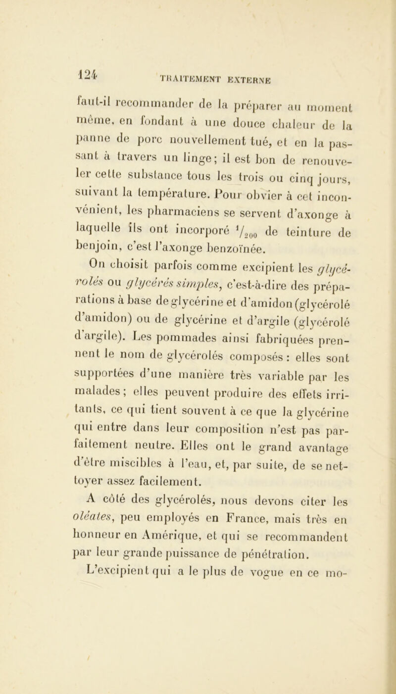 TRAITEMENT EXTERNE idiil-il recommander de la préparer au moment même, en fondant à une douce chaleur de la panne de porc nouvellement tué, et en la pas- sant à travers un linge; il est bon de renouve- lei cette substance tous les trois ou cinq jours, suivant la température. Pour obvier à cet incon- vénient, les pharmaciens se servent d’axonge à laquelle ils ont incorporé V200 de teinture de benjoin, c est l’axonge benzoïnée. On choisit parfois comme excipient les glycê- r°lés ou glycérés simples, c’est-à-dire des prépa- rations à base de glycérine et d'amidon (glycérolé d’amidon) ou de glycérine et d’argile (glycérolé d argile). Les pommades ainsi fabriquées pren- nent le nom de glycérolés composés: elles sont supportées d une manière très variable par les malades; elles peuvent produire des effets irri- tants, ce qui tient souvent à ce que la glycérine qui entre dans leur composition n’est pas par- faitement neutre. Elles ont le grand avantage d être miscibles à l’eau, et, par suite, de se net- toyer assez facilement. A côté des glycérolés, nous devons citer les o lé a tes, peu employés en France, mais très en honneur en Amérique, et qui se recommandent par leur grande puissance de pénétration. L’excipient qui a le plus de vogue en ce mo-