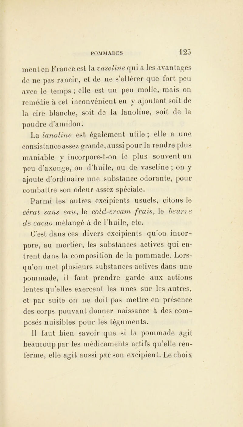ment en France est la vaseline qui a les avantages de ne pas rancir, et de ne s’altérer que fort peu avec le temps ; elle est un peu molle, mais on remédie à cet inconvénient en y ajoutant soit de la cire blanche, soit de la lanoline, soit de la poudre d'amidon. La lanoline est également utile ; elle a une consistance assez grande, aussi pour la rendre plus maniable y incorpore-t-on le plus souvent un peu d’axonge, ou d’huile, ou de vaseline ; on y ajoute d’ordinaire une substance odorante, pour combattre son odeur assez spéciale. Parmi les autres excipients usuels, citons le cérat sans eau, le cold-cream frais, le beurre de cacao mélangé à de l’huile, etc. C'est dans ces divers excipients qu’on incor- pore, au mortier, les substances actives qui en- trent dans la composition de la pommade. Lors- qu’on met plusieurs substances actives dans une pommade, il faut prendre garde aux actions lentes qu’elles exercent les unes sur les autres, et par suite on ne doit pas mettre en présence des corps pouvant donner naissance à des com- posés nuisibles pour les téguments. Il faut bien savoir que si la pommade agit beaucoup par les médicaments actifs qu’elle ren- ferme, elle agit aussi par son excipient. Le choix