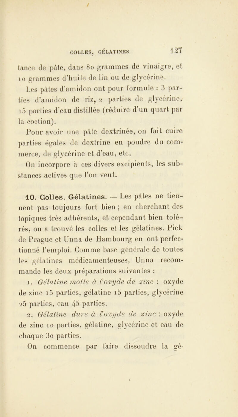 / COLLES, GÉLATINES 127 tance de pâte, dans 80 grammes de vinaigre, et 10 grammes d’huile de lin ou de glycérine. Les pâtes d’amidon ont pour formule : 3 par- ties d’amidon de riz, 2 parties de glycérine, i5 parties d’eau distillée (réduire d’un quart par la coclion). Pour avoir une pâte dextrinée, on fait cuire parties égales de dextrine en poudre du com- merce, de glycérine et d’eau, etc. On incorpore à ces divers excipients, les sub- stances actives que l’on veut. 10. Colles, Gélatines. — Les pâtes ne tien- nent pas toujours fort bien ; en cherchant des topiques très adhérents, et cependant bien tolé- rés, on a trouvé les colles et les gélatines. Pick de Prague et Unna de Hambourg en ont perfec- tionné l’emploi. Comme base générale de toutes les gélatines médicamenteuses, Unna recom- mande les deux préparations suivantes : î. Gélatine molle à Voxyde de zinc : oxyde de zinc i5 parties, gélatine i5 parties, glycérine 25 parties, eau 45 parties. 2. Gélatine dure à Üoxyde de zinc : oxyde de zinc 10 parties, gélatine, glycérine et eau de chaque 3o parties. On commence par faire dissoudre la gé-