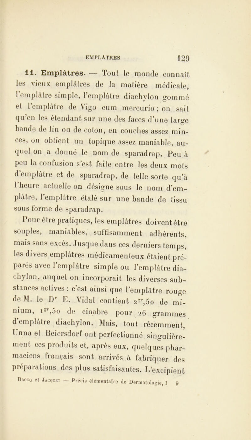 11. Emplâtres. — Tout le monde connaît les vieux emplâtres de la matière médicale, l’emplâtre simple, l’emplâtre diachylon gommé et l’emplâtre de Vigo cum mercurio ; on sait qu’en les étendant sur une des faces d’une large bande de lin ou de colon, en couches assez min- ces, on oblient un topique assez maniable, au- quel on a donné le nom de sparadrap. Peu à pou la confusion s est faite entre les deux mots d emplâtre et de sparadrap, de telle sorte qu’à 1 heure actuelle on désigne sous le nom d’em- plâtre, 1 emplâtre étalé sur une bande de tissu sous forme de sparadrap. 1 our être pratiques, les emplâtres doivent être souples, maniables, suffisamment adhérents, mais sans exces. Jusque dans ces derniers temps les divers emplâtres médicamenteux étaient pré- parés avec l’emplâtre simple ou l’emplâtre dia- chylon, auquel on incorporait les diverses sub- stances actives : c’est ainsi que l’emplâtre rouge de M. le D1’ E. Vidal contient 2?r,5o de mi- nium, is ,jo de cinabre pour 2G grammes d emplâtre diachylon. Mais, tout récemment, Un 11a et Beiersdorf ont perfectionné singulière- ment ces produits et, après eux, quelques phar- maciens français sont arrivés à fabriquer des préparations des plus satisfaisantes. L’excipient Bkocq et Jacquet — Précis élémentaire de Dermatologie, I 9