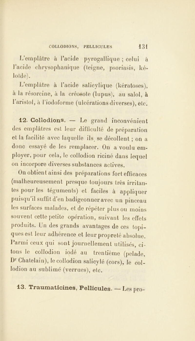 L'emplâtre à l’acide pyrogallique ; celui à l’acide chrvsophanique (teigne, psoriasis, ké- loïde). L’emplâtre à l’acide salicylique (kératoses), a la résorcine, à la créosote (lupus), au salol, à l aristol, à I iodoforme (ulcérations diverses), etc. 12. Gollodions. — Le grand inconvénient des emplâtres est leur difficulté de préparation et la facilité avec laquelle ils se décollent ; on a donc essayé de les remplacer. On a voulu em- ployer, pour cela, le collodion riciné dans lequel on incorpore diverses substances actives. On obtient ainsi des préparations fort efficaces (malheureusement presque toujours très irritan- tes pour les téguments) et faciles à appliquer puisqu il suffit d en badigeonner avec un pinceau les surfaces malades, et de répéter plus ou moins souvent cette petite opération, suivant les effets produits. Un des grands avantages de ces topi- ques est leur adhérence et leur propreté absolue. Parmi ceux qui sont journellement utilisés, ci- tons le collodion iodé au trentième (pelade, D1 Châtelain), le collodion salicylé (cors), le col- lodion au sublimé (verrues), etc. 13. Traumaticines, Pellicules. — Les pro-