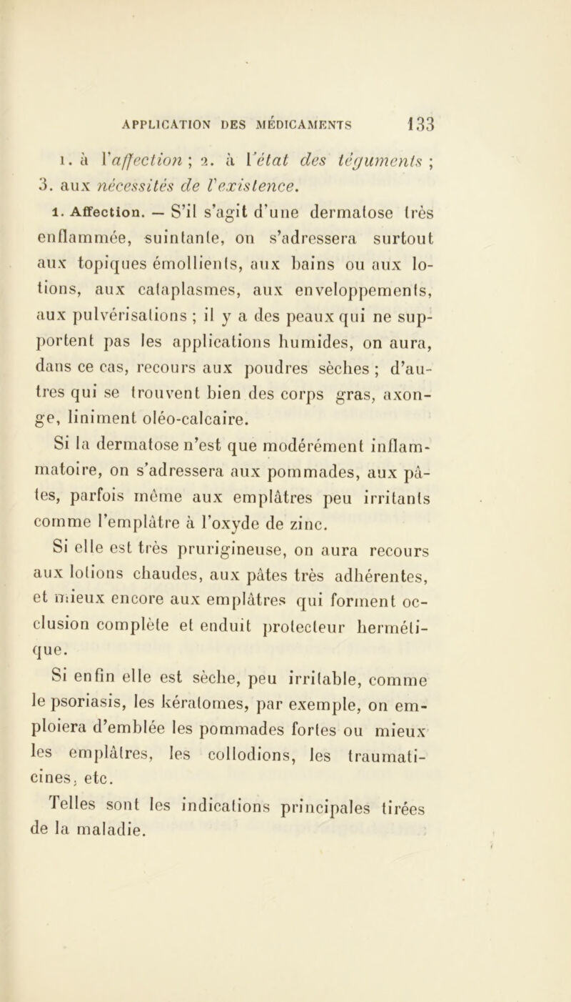 i. à Xaffection', 2. h l’état des téguments; 3. aux nécessités de Vexistence. 1. Affection. — S’il s’agit d'une dermatose très enflammée, suintante, on s’adressera surtout aux topiques émollients, aux bains ou aux lo- tions, aux cataplasmes, aux enveloppements, aux pulvérisations ; il y a des peaux qui ne sup- portent pas les applications humides, on aura, dans ce cas, recours aux poudres sèches; d’au- tres qui se trouvent bien des corps gras, axon- ge, Animent oléo-calcaire. Si la dermatose n’est que modérément inflam- matoire, on s’adressera aux pommades, aux pâ- tes, parfois même aux emplâtres peu irritants comme l’emplâtre à l’oxyde de zinc. Si elle est très prurigineuse, on aura recours aux lotions chaudes, aux pâtes très adhérentes, et mieux encore aux emplâtres qui forment oc- clusion complète et enduit protecteur herméti- que. Si enfin elle est sèche, peu irritable, comme le psoriasis, les kératomes, par exemple, on em- ploiera d’emblée les pommades fortes ou mieux les emplâtres, les collodions, les traumati- cines. etc. Telles sont les indications principales tirées de la maladie.