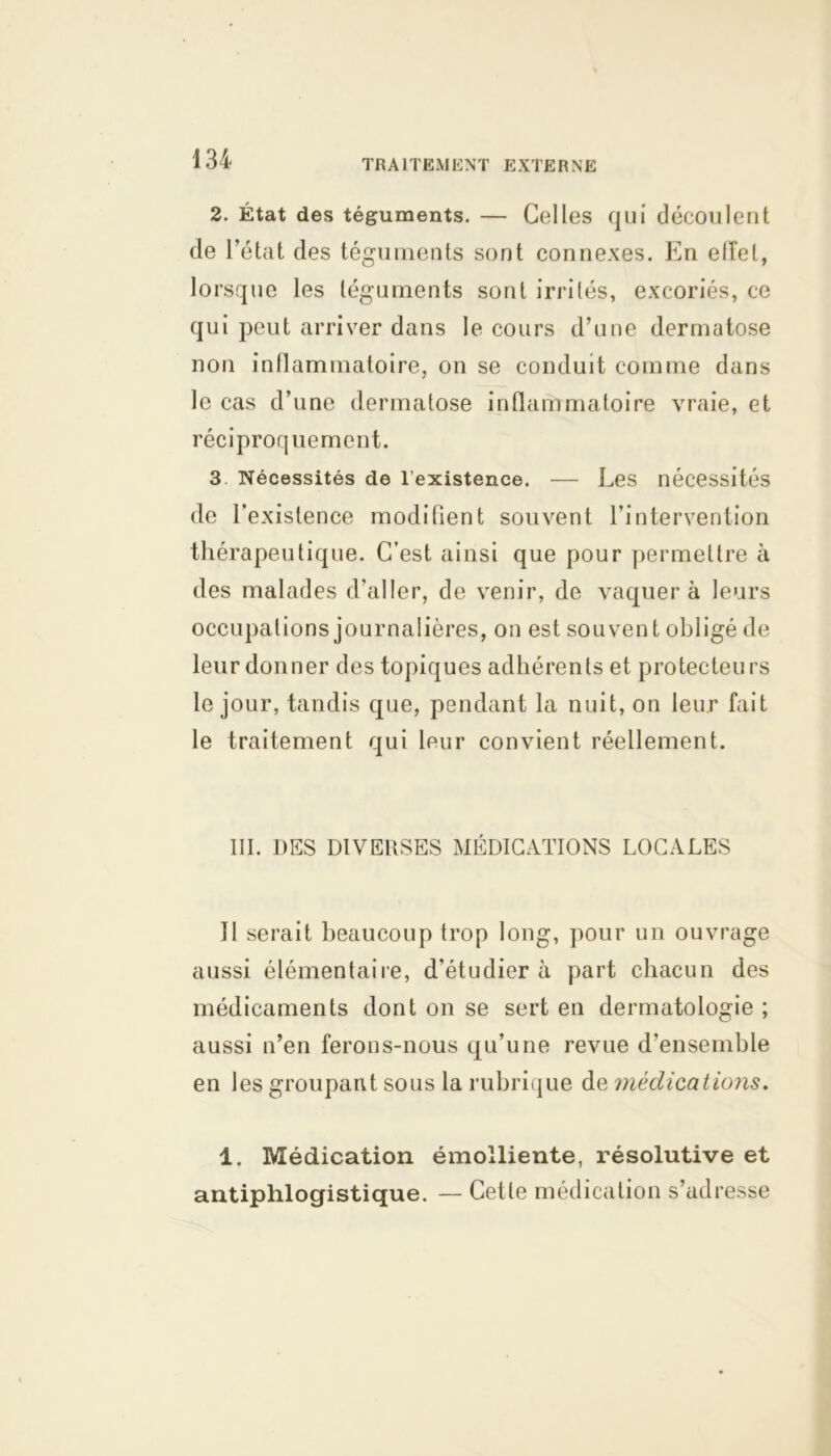 2. État des téguments. — Celles qui découlent de l’état des téguments sont connexes. En efîel, lorsque les téguments sont irrités, excoriés, ce qui peut arriver dans le cours d’une dermatose non inllammatoire, on se conduit comme dans le cas d’une dermatose inflammatoire vraie, et réciproquement. 3 Nécessités de l’existence. — Les nécessités de l’existence modifient souvent l’intervention thérapeutique. C’est ainsi que pour permettre à des malades d'aller, de venir, de vaquera leurs occupations journalières, on est souvent obligé de leur donner des topiques adhérents et protecteurs le jour, tandis que, pendant la nuit, on leur fait le traitement qui leur convient réellement. III. DES DIVERSES MÉDICATIONS LOCALES Il serait beaucoup trop long, pour un ouvrage aussi élémentaire, d'étudier à part chacun des médicaments dont on se sert en dermatologie ; aussi n’en ferons-nous qu’une revue d'ensemble en les groupant sous la rubrique de médications. 1. Médication émolliente, résolutive et antiphlogistique. — Cette médication s’adresse