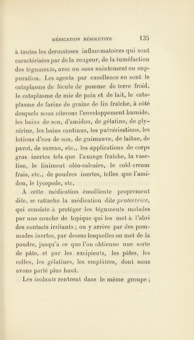à toutes les dermatoses inflammatoires qui sont caractérisées par delà rougeur, de la tuméfaction des téguments, avec ou sans suintement ou sup- puration. Les agents par excellence en sont le cataplasme de fécule de pomme de terre froid, le cataplasme de mie de pain et de lait, le cata- plasme de farine de graine de lin fraîche, à côté desquels nous citerons l’enveloppement humide, les bains de son, d’amidon, de gélatine, de gly- cérine, les bains continus, les pulvérisations, les lotions d’eau de son, de guimauve, de laitue, de pavot, de sureau, etc., les applications de corps gras inertes tels que Faxonge fraîche, la vase- line, le liniment oléo-calcaire, le cokl cream frais, etc., de poudres inertes, telles que l’ami- don, le lycopode, etc. A cette médication émolliente proprement dite, se rattache la médication dite protectrice, qui consiste à protéger les téguments malades par une couche de topique qui les met à l’abri des contacts irritants ; on y arrive par des pom- mades inertes, par dessus lesquelles on met de la poudre, jusqu’à ce que l'on obtienne une sorte de pâte, et par les excipients, les pâtes, les colles, les gélatines, les emplâtres, dont nous avons parlé plus haut. Les isolants rentrent dans le même groupe ;