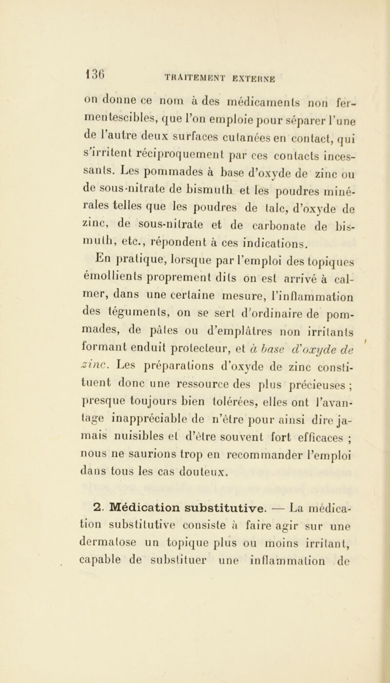 on donne ce nom à des médicaments non fer- mentescibles, que l’on emploie pour séparer l’une de l’autre deux surfaces cutanées en contact, qui s’irritent réciproquement par ces contacts inces- sants. Les pommades à base d’oxyde de zinc ou de sous-nitrate de bismuth et les poudres miné- îales telles que les poudres de talc, d’oxyde de zinc, de sous-nitrate et de carbonate de bis- muth, etc., répondent à ces indications. En pratique, lorsque par l’emploi des topiques émollients proprement dits on est arrivé à cal- mer, dans une certaine mesure, l’inflammation des téguments, on se sert d’ordinaire de pom- mades, de pâtes ou d’emplâtres non irritants formant enduit protecteur, et a base d'oxyde de zinc. Les préparations d’oxyde de zinc consti- tuent donc une ressource des pi us précieuses ; presque toujours bien tolérées, elles ont l’avan- tage inappréciable de n’être pour ainsi dire ja- mais nuisibles et d’être souvent fort efficaces ; nous ne saurions trop en recommander l’emploi dans tous les cas douteux. 2. Médication substitutive. — La médica- tion substitutive consiste à faire agir sur une dermatose un topique plus ou moins irritant, capable de substituer une inflammation de