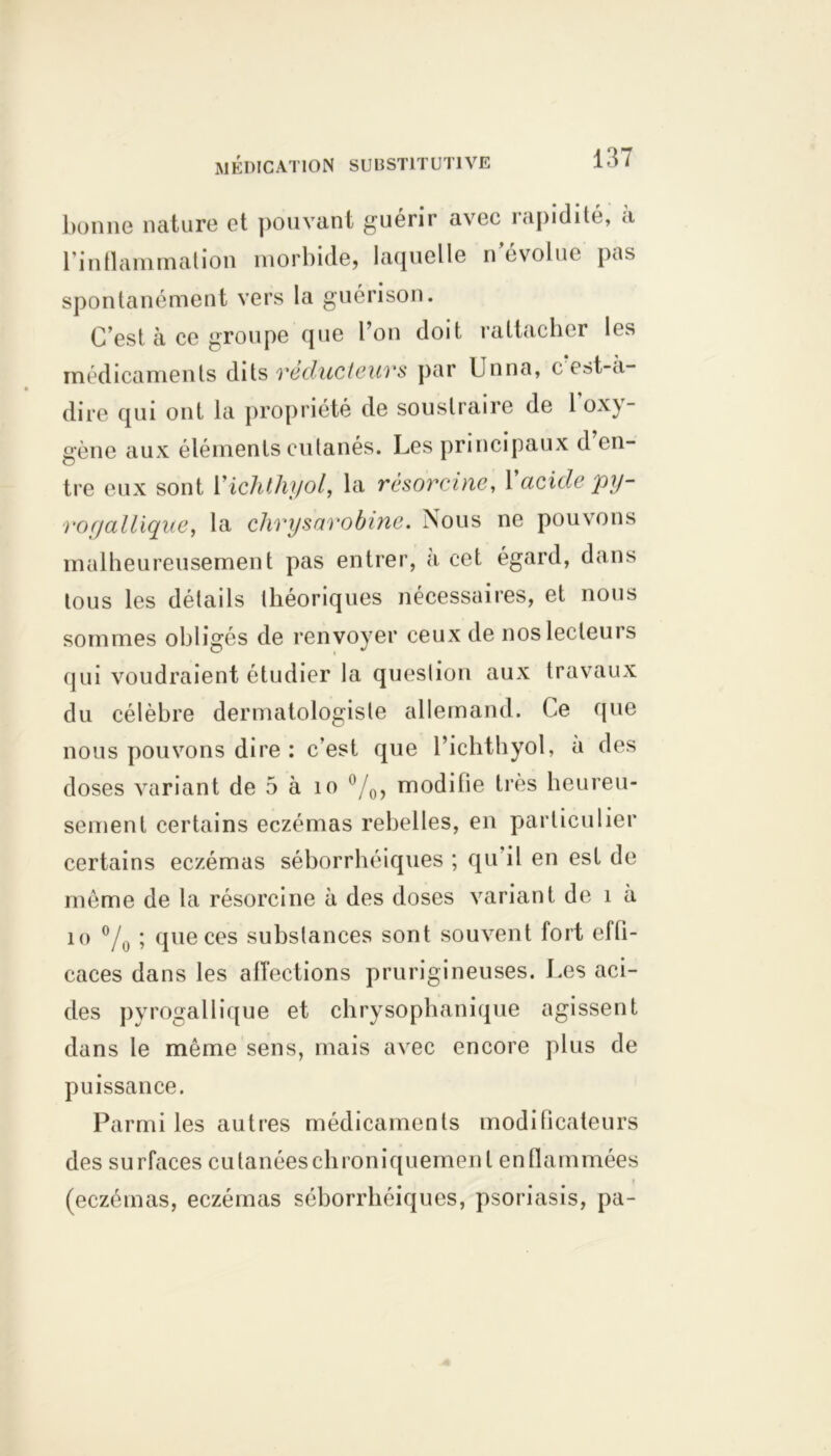 bonne nature et pouvant guérir avec rapidité, à l’inflammation morbide, laquelle n’évolue pas spontanément vers la guérison. C’est à ce groupe que l’on doit rattacher les médicaments dits veducteuvs par Unna, c est-a- dire qui ont la propriété de soustraire de 1 oxy- gène aux éléments cutanés. Les principaux d ('li- tre eux sont 1 ’ichthyol, la rèsorcine, 1 acide py- rogallique, la chrysarobine. Nous ne pouvons malheureusement pas entrer, a cet égard, dans tous les détails théoriques nécessaires, et nous sommes obligés de renvoyer ceux de nos lecteurs qui voudraient étudier la question aux travaux du célèbre dermatologiste allemand. Ce que nous pouvons dire : c’est que l’ichthyol, a des doses variant de 5 à îo °/0, modifie très heureu- sement certains eczémas rebelles, en particulier certains eczémas séborrhéiques ; qu il en est de même de la rèsorcine à des doses variant de î a 10 % » que ces substances sont souvent fort effi- caces dans les affections prurigineuses. Les aci- des pyrogallique et chrysophanique agissent dans le même sens, mais avec encore plus de puissance. Parmi les autres médicaments modificateurs des surfaces cutanées chroniquement enflammées (eczémas, eczémas séborrhéiques, psoriasis, pa-