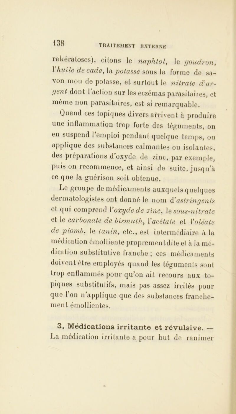 traitement externe rakéialoses), citons le naphtol, le goudron, 1 huile decu.de, la potasse sous la forme de sa- von mou de potasse, et surtout le nitrate d'ar- gent dont 1 action sur les eczémas parasitai!es, et meme non parasitaires, est si remarquable. Quand ces topiques divers arrivent à produire une inflammation trop forte des téguments, on en suspend 1 emploi pendant quelque temps, on applique des substances calmantes ou isolantes, des pi éparations d oxyde de zinc, par exemple, puis on recommence, et ainsi de suite, jusqua ce que la guérison soit obtenue. Le groupe de médicaments auxquels quelques dermatologistes ont donné le nom d'astringents et qui comprend Voxyde de zinc, le sous-nitrate et le carbonate de bismuth, l'acétate et Yolèate de plomb, le tanin, etc., est intermédiaire à la médication émolliente proprement dite et à la mé- dication substitutive franche ; ces médicaments doivent être employés quand les téguments sont trop enflammés pour qu’on ait recours aux to- piques substitutifs, mais pas assez irrités pour que l’on n’applique que des substances franche- ment émollientes. 3. Médications irritante et révulsive. — La médication irritante a pour but de ranimer