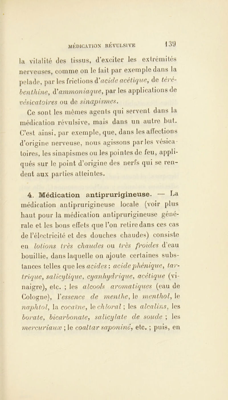 la vitalité des tissus, d’exciter les extrémités nerveuses, comme on le fait par exemple dans la pelade, par les frictions d cicide acétique, de téi é- benthine, d’ammoniaque, par les applications de vésicatoires ou de sinapismes. Ce sont les mêmes agents qui servent dans la médication révulsive, mais dans un autre but. C’est ainsi, par exemple, que, dans les allections d’origine nerveuse, nous agissons parles vésica- toires, les sinapismes ou les pointes de feu, appli- qués sur le point d’origine des nerfs qui se ren- dent aux parties atteintes. 4. Médication antiprurigineuse. — Ca médication antiprurigineuse locale (voir plus haut pour la médication antiprurigineuse géné- rale et les bons effets que l’on retire dans ces cas de l’électricité et des douches chaudes) consiste en lotions très chaudes ou très froides d’eau bouillie, dans laquelle on ajoute certaines subs- tances telles que les acides : acidephémque, tan- trique, salicylique, cyanhydrique, acétique (vi- naigre), etc. ; les alcools aromatiques (eau de Cologne), Y essence de menthe, le menthol, le naphtol, la cocaïne, 1 echloral; les alcalins, les borate, bicarbonate, salicylate de soude ; les mercuriaux ; le coaltar saponiné, etc. ; puis, en