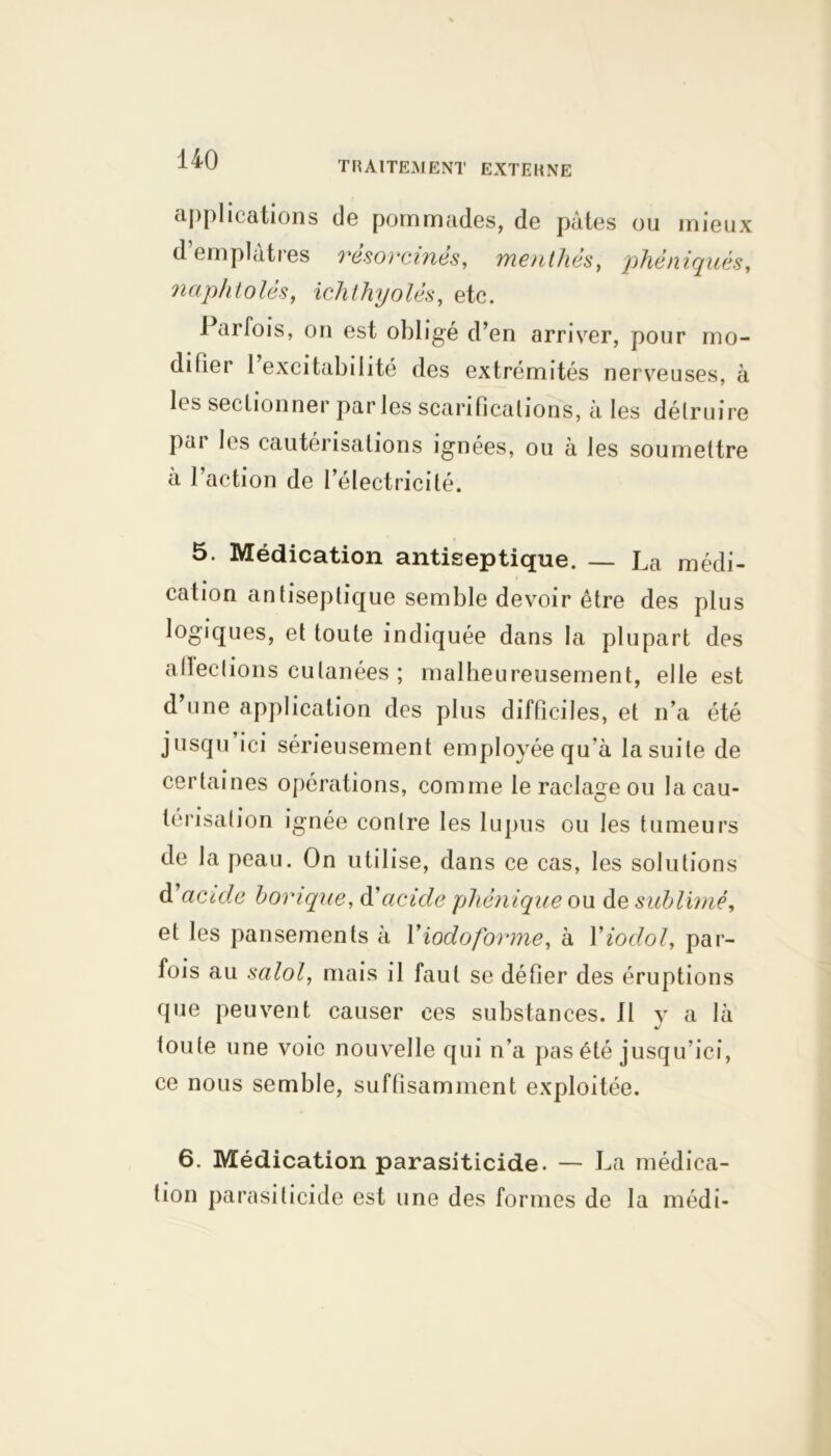 TRAITEMENT EXTERNE applications de pommades, de pâtes ou mieux d’emplâtres résorcinës, menthes, phè niqués, naphtolès, ichthyolés, etc. Parfois, on est obligé d’en arriver, pour mo- difier 1 excitabilité des extrémités nerveuses, à les sectionner par les scarifications, â les détruire pai les cautérisations ignées, ou à les soumettre à l’action de l’électricité. 5. Médication antiseptique. — La médi- cation antiseptique semble devoir être des plus logiques, et toute indiquée dans la plupart des alleclions cutanées ; malheureusement, elle est d’une application des plus difficiles, et n’a été jusqu’ici sérieusement employée qu’à la suite de certaines opérations, comme le raclage ou la cau- térisation ignée contre les lupus ou les tumeurs de la peau. On utilise, dans ce cas, les solutions d1 acide borique, àacide pliènique ou de sublimé, et les pansements à Xiodoforme, à Yiodol, par- fois au salol, mais il faut se défier des éruptions que peuvent causer ces substances. 11 y a là toute une voie nouvelle qui n’a pas été jusqu’ici, ce nous semble, suffisamment exploitée. 6. Médication parasiticide. — La médica- tion parasiticide est une des formes de la médi-