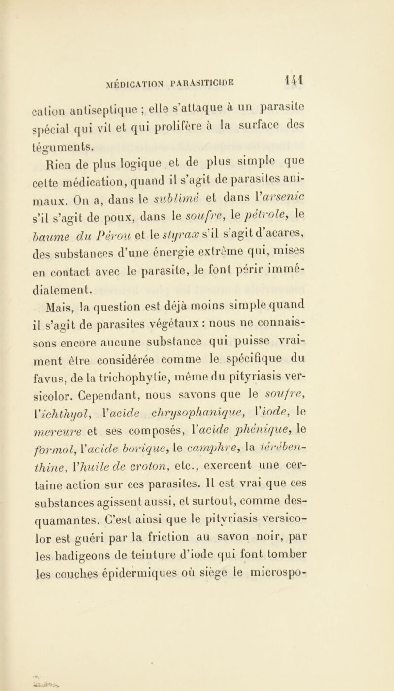 cation antiseptique ; elle s’attaque à un parasite spécial qui vit et qui proliféré a la surface «les téguments. Rien de plus logique et de plus simple que celte médication, quand il s agit de paiasiles ani- maux. On a, dans le sublimé et dans Varsenic s’il s’agit de poux, dans le soufre, le pétrole, le baume du Pérou et le 5/yrax s il s agit d acares, des substances d’une énergie extrême qui, mises en contact avec le parasite, le font périr immé- diatement. Mais, la question est déjà moins simple quand il s’agit de parasites végétaux: nous ne connais- sons encore aucune substance qui puisse vrai- ment être considérée comme le spécifique du favus, de la trichophytie, même du pityriasis ver- sicolor. Cependant, nous savons que le soufre, Yichthyol, Yacide chrysophanique, Yiode, le mercure et ses composés, Yacide plié nique, le formol, Yacide borique, le camphre, la térében- thine, Y huile de crolon, etc., exercent une cer- taine action sur ces parasites. Il est vrai que ces substances agissent aussi, et surtout, comme des- quamantes. C’est ainsi que le pityriasis versico- lor est guéri par la friction au savon noir, par les badigeons de teinture d'iode qui font tomber les couches épidermiques où siège le microspo-