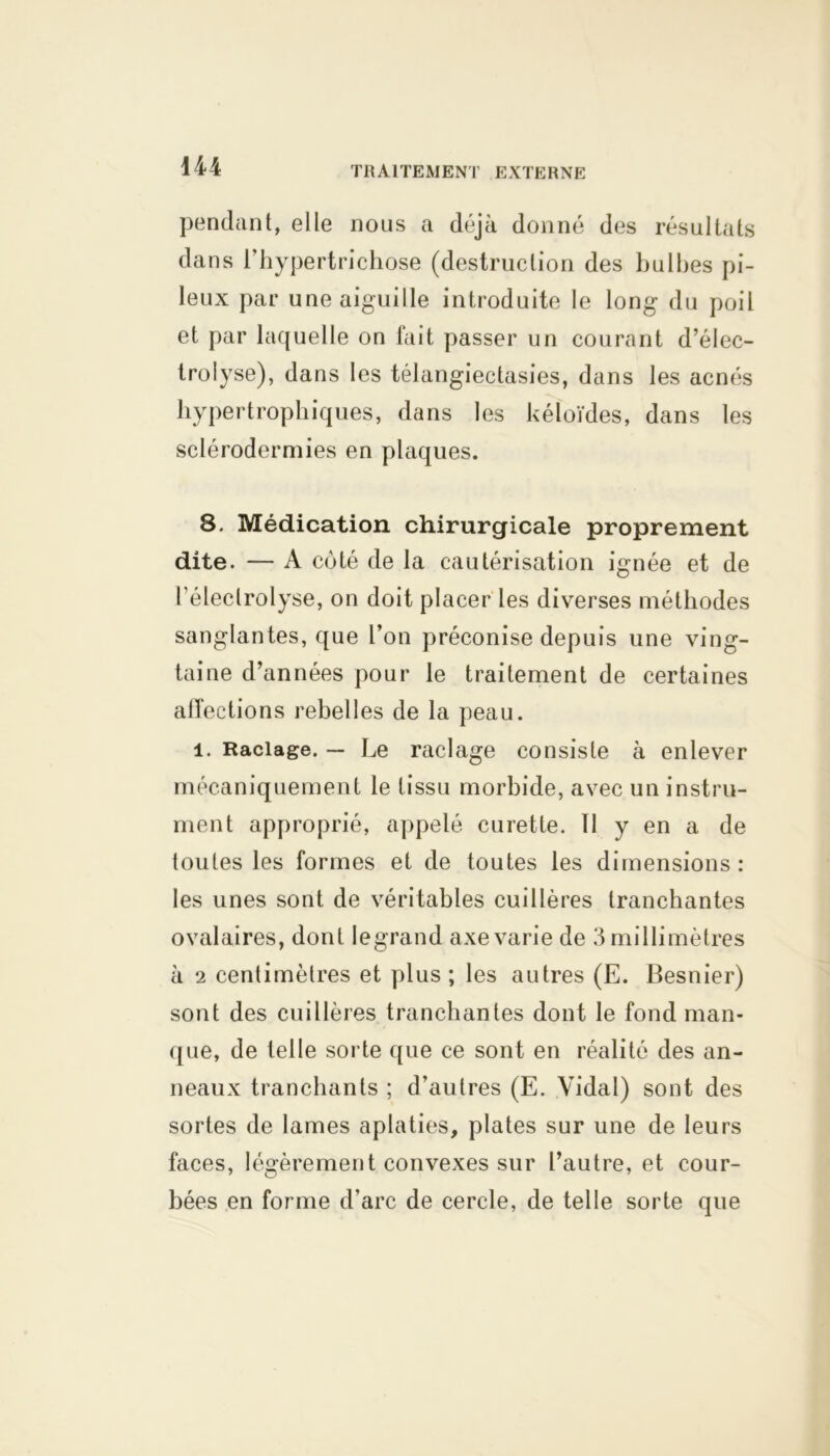 pendant, elle nous a déjà donné des résultats dans l’hypertrichose (destruction des bulbes pi- leux par une aiguille introduite le long du poil et par laquelle on fait passer un courant d’élec- trolyse), dans les télangiectasies, dans les acnés hypertrophiques, dans les kéloïdes, dans les sclérodermies en plaques. 8. Médication chirurgicale proprement dite. — A coté de la cautérisation ignée et de l’éleclrolyse, on doit placer les diverses méthodes sanglantes, que l’on préconise depuis une ving- taine d’années pour le traitement de certaines affections rebelles de la peau. 1. Raclage. — Le raclage consiste à enlever mécaniquement le tissu morbide, avec un instru- ment approprié, appelé curette. 11 y en a de toutes les formes et de toutes les dimensions: les unes sont de véritables cuillères tranchantes ovalaires, dont legrand axe varie de 3 millimètres à 2 centimètres et plus ; les autres (E. Besnier) sont des cuillères tranchantes dont le fond man- que, de telle sorte que ce sont en réalité des an- neaux tranchants ; d’autres (E. Vidal) sont des sortes de lames aplaties, plates sur une de leurs faces, légèrement convexes sur l’autre, et cour- bées en forme d'arc de cercle, de telle sorte que