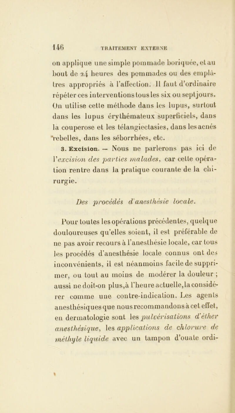 14C> on applique une simple pommade boriquée, elau bout de 24 heures des pommades ou des emplâ- tres appropriés à l’affection. Jl faut d’ordinaire répéter ces interventions tous les six ou septjours. O11 utilise cette méthode dans les lupus, surtout dans les lupus érythémateux superficiels, dans la couperose et les télangiectasies, dans les acnés rebelles, dans les séborrhées, etc. 3. Excision. — Nous ne parlerons pas ici de P excision des parties malades, car celle opéra- tion rentre dans la pratique courante de la chi- rurgie. Des procèdes d'anesthésie locale. Pour toutes les opérations précédentes, quelque douloureuses qu’elles soient, il est préférable de ne pas avoir recours à l’anesthésie locale, car tous les procédés d’anesthésie locale connus ont des inconvénients, il est néanmoins facile de suppri- mer, ou tout au moins de modérer la douleur ; aussi 11e doit-on plus,à l’heure actuelle,la considé- rer comme une contre-indication. Les agents anesthésiques que nous recommandons à cet effet, en dermatologie sont les pulvérisations d'éther anesthésique, les applications de chlorure de méthyle liquide avec un tampon d’ouate ordi-