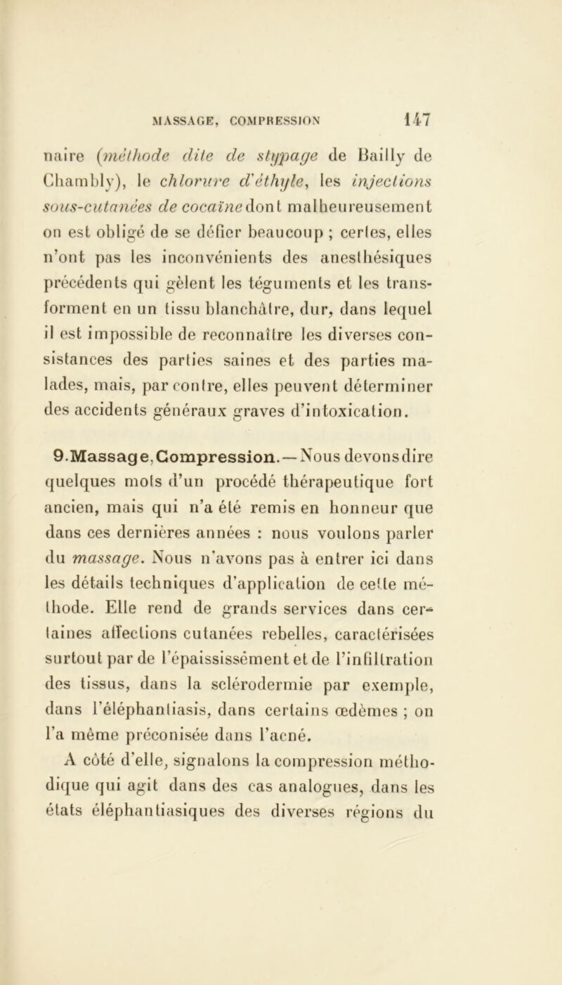 naire (méthode dite de stypage de Bailly de Chambly), le chlorure d'éthyle, les injections sous-cutanées de cocaïne dont malheureusement on est obligé de se défier beaucoup ; cerles, elles n’ont pas les inconvénients des anesthésiques précédents qui gèlent les téguments et les trans- forment en un tissu blanchâtre, dur, dans lequel il est impossible de reconnaître les diverses con- sistances des parties saines et des parties ma- lades, mais, par contre, elles peuvent déterminer des accidents généraux graves d'intoxication. 9.Massag e. Compression. — Nous devons dire quelques mots d’un procédé thérapeutique fort ancien, mais qui n’a été remis en honneur que dans ces dernières années : nous voulons parler du massage. Nous n’avons pas à entrer ici dans les détails techniques d’application de cette mé- thode. Elle rend de grands services dans cer- taines affections cutanées rebelles, caractérisées surtout par de l’épaississément et de l’infiltration des tissus, dans la sclérodermie par exemple, dans l’éléphanliasis, dans certains œdèmes ; on l’a même préconisée dans l’acné. A coté d'elle, signalons la compression métho- dique qui agit dans des cas analogues, dans les états éléphantiasiques des diverses régions du