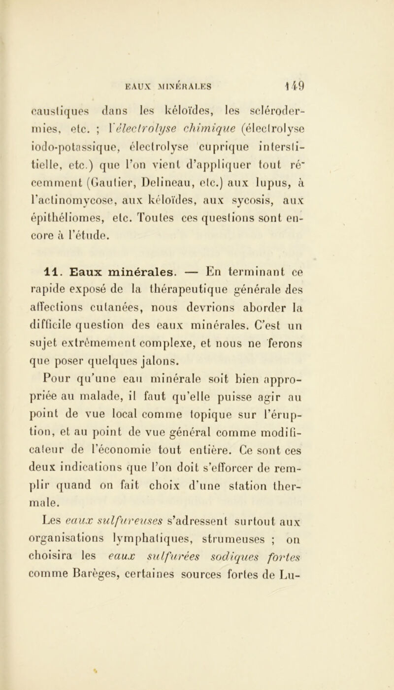 caustiques dans les kéloïdes, les scléroder- mies, etc. ; 1 éleclrolyse chimique (éleclrolyse iodo-potassique, éleclrolyse cuprique intersti- tielle, etc.) que l’on vient d’appliquer tout ré cemment (Gautier, Delineau, etc.) aux lupus, à l'actinomycose, aux kéloïdes, aux sycosis, aux épithéliomes, etc. Toutes ces questions sont en- core à l’étude. 11. Eaux minérales. — En terminant ce rapide exposé de la thérapeutique générale des atîeclions cutanées, nous devrions aborder la difficile question des eaux minérales. C’est un sujet extrêmement complexe, et nous ne ferons que poser quelques jalons. Pour qu’une eau minérale soit bien appro- priée au malade, il faut qu’elle puisse agir au point de vue local comme topique sur l’érup- tion, et au point de vue général comme modifi- cateur de l’économie tout entière. Ce sont ces deux indications que l’on doit s’efforcer de rem- plir quand on fait choix d’une station ther- male. Les eaux sulfureuses s’adressent surtout aux organisations lymphatiques, strumeuses ; on choisira les eaux sulfurées sodiques fortes comme Barèges, certaines sources fortes de Lu-