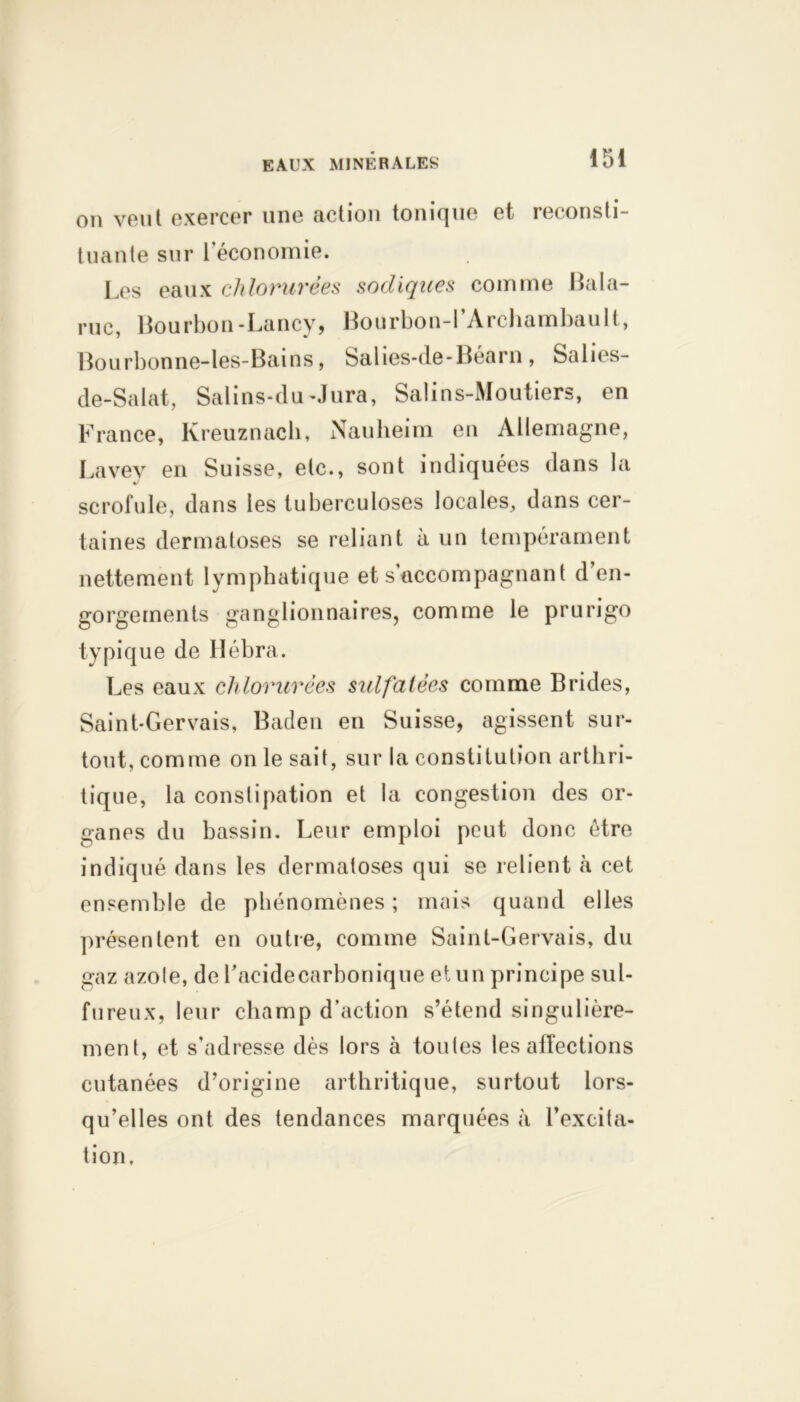 on v6ul exercer une fiction tonique et reconsti- tuante sur l’économie. Les eaux chlorurées sodiques comme Bala- rue, Bourbon-Lancy, Bourbon-l’Archambault, Bourbonne-les-Bains, Salies-de-Béarn, Salies- de-Salat, Salins-du-Jura, Salins-Moutiers, en France, Kreuznach, Nauheim en Allemagne, Lavey en Suisse, etc., sont indiquées dans la scrofule, dans les tuberculoses locales, dans cer- taines dermatoses se reliant à un tempérament nettement lymphatique et s’accompagnant d en- gorgements ganglionnaires, comme le prurigo typique de Hébra. Les eaux chlorurées sulfatées comme Brides, Saint-Gervais, Baden en Suisse, agissent sur- tout, comme on le sait, sur la constitution arthri- tique, la constipation et la congestion des or- ganes du bassin. Leur emploi peut donc être indiqué dans les dermatoses qui se relient à cet ensemble de phénomènes ; mais quand elles présentent en outre, comme Saint-Gervais, du gaz azole, de Lacidecarbonique et un principe sul- fureux, leur champ d’action s’étend singulière- ment, et s’adresse dès lors à toutes les affections cutanées d’origine arthritique, surtout lors- qu’elles ont des tendances marquées à l’excita- tion.