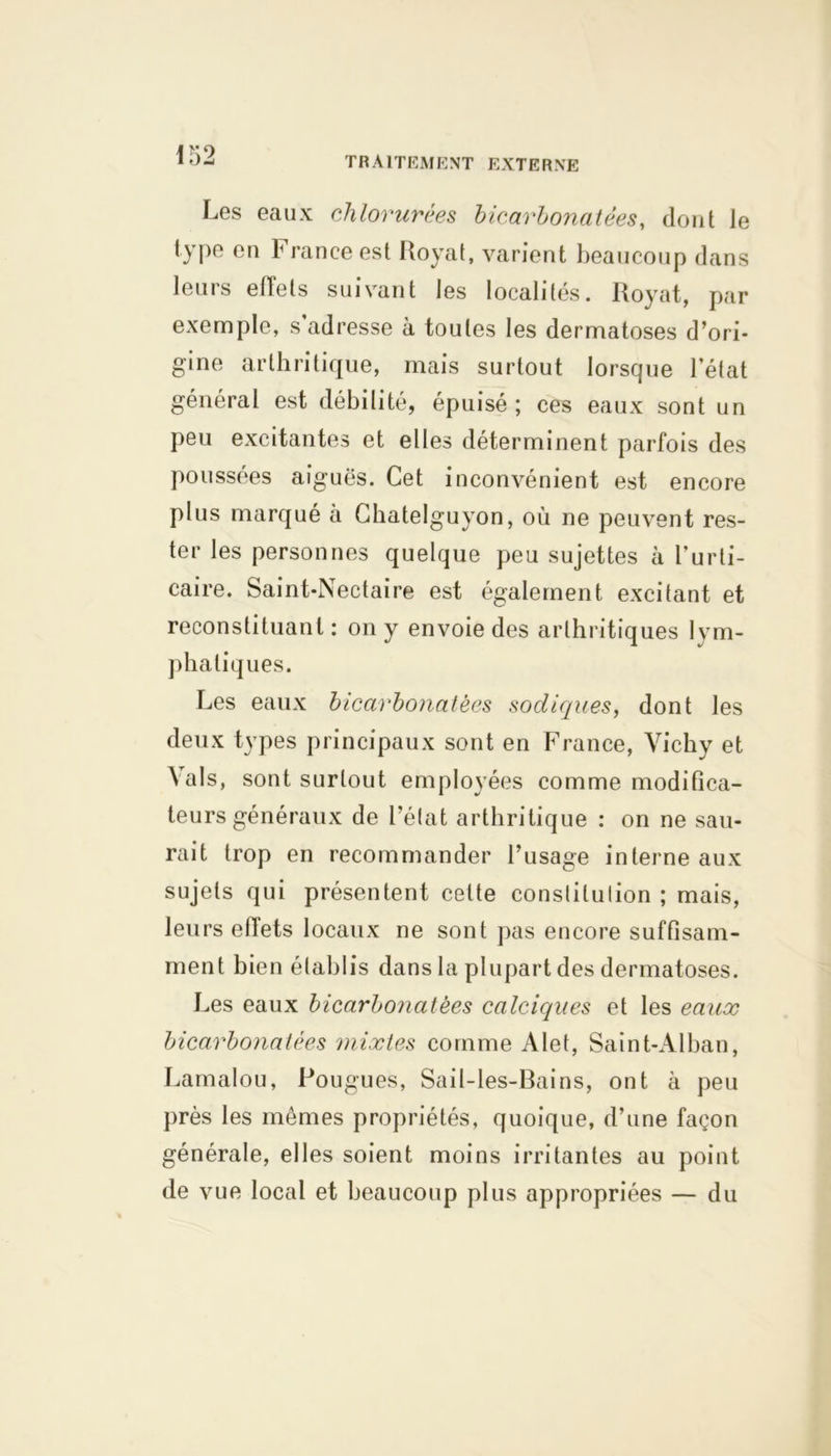Les eaux chlorurées bicarbonatées, dont le type en France est Royal, varient beaucoup dans leurs effets suivant les localités. Royat, par exemple, s adresse à toutes les dermatoses d’ori- gine arthritique, mais surtout lorsque l’état général est débilité, épuisé; ces eaux sont un peu excitantes et elles déterminent parfois des poussées aiguës. Cet inconvénient est encore plus marqué à Chatelguyon, où ne peuvent res- ter les personnes quelque peu sujettes à l’urti- caire. Saint-Nectaire est également excitant et reconstituant: on y envoie des arthritiques lym- phatiques. Les eaux bicarbonatées sodiques, dont les deux types principaux sont en France, Vichy et Vais, sont surtout employées comme modifica- teurs généraux de l’état arthritique : on ne sau- rait trop en recommander l’usage interne aux sujets qui présentent cette conslitulion ; mais, leurs efiets locaux ne sont pas encore suffisam- ment bien établis dans la plupart des dermatoses. Les eaux bicarboîiatèes calciques et les eaux bicarbonatées mixtes comme Alet, Saint-Alban, Lamalou, Fougues, Sail-les-Bains, ont à peu près les mêmes propriétés, quoique, d’une façon générale, elles soient moins irritantes au point de vue local et beaucoup plus appropriées — du