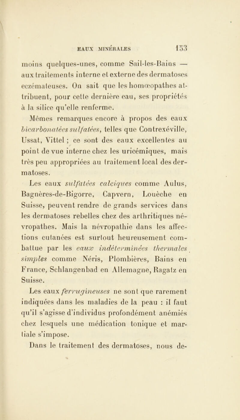 moins quelques-unes, comme Sail-les-Bains — aux traitements interne et externe des dermatoses eczémateuses. On sait que les homoeopathes at- tribuent, pour cette dernière eau, ses propriétés à la silice qu’elle renferme. Mêmes remarques encore à propos des eaux bicarbonatées sulfatiez, telles que Contrexéville, Ussat, Vittel ; ce sont des eaux excellentes au point de vue interne chez les uricémiques, mais très peu appropriées au traitement local des der- matoses. Les eaux sulfatées calciques comme Aulus, Bagnères-de-Bigorre, Capvern, Louèche en Suisse, peuvent rendre de grands services dans les dermatoses rebelles chez des arthritiques né- vropathes. Mais la névropathie dans les affec- tions cutanées est surtout heureusement com- battue par les eaux indéterminées thermales simjiles comme Néris, Plombières, Bains en France, Schlangenhad en Allemagne, Ragatz en Suisse. Les eaux ferrugineuses ne sont que rarement indiquées dans les maladies de la peau : il faut qu’il s’agisse d’individus profondément anémiés chez lesquels une médication tonique et mar- tiale s’impose. Dans le traitement des dermatoses, nous de-