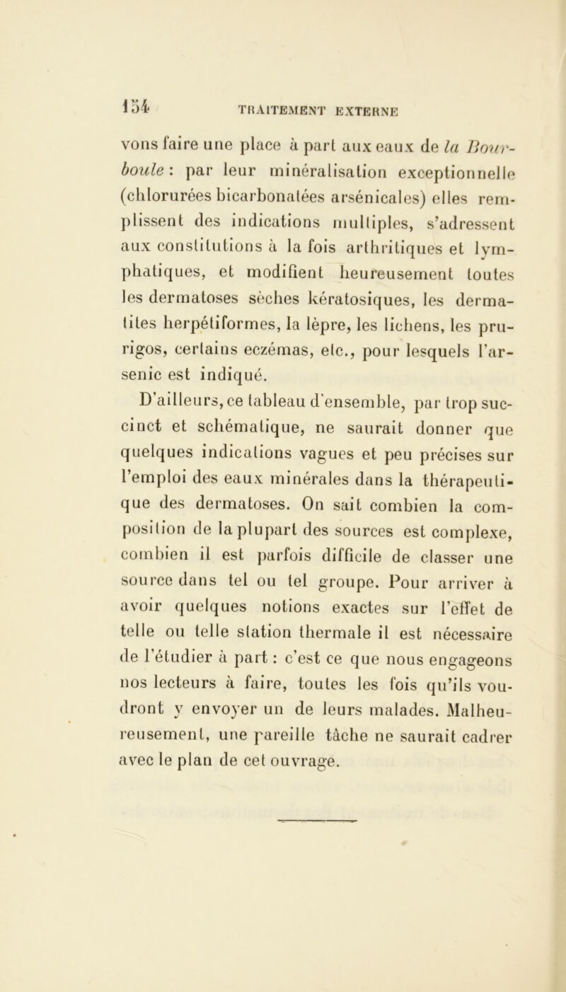 m vons faire une place à part aux eaux de la Bour- boule : par leur minéralisation exceptionnelle (chlorurées bicarbonatées arsénicales) elles rem- plissent des indications multiples, s’adressent aux constitutions à la fois arthritiques et lym- phatiques, et modifient heureusement toutes les dermatoses sèches kératosiques, les derma- tites herpétiformes, la lèpre, les lichens, les pru- rigos, certains eczémas, etc., pour lesquels l’ar- senic est indiqué. D ailleurs, ce tableau d ensemble, par trop suc- cinct et schématique, ne saurait donner que quelques indications vagues et peu précises sur 1 emploi des eaux minérales dans la thérapeuti- que des dermatoses. On sait combien la com- position de la plupart des sources est complexe, combien il est parfois difficile de classer une source dans tel ou tel groupe. Pour arriver à avoir quelques notions exactes sur l’elTet de telle ou telle station thermale il est nécessaire de 1 étudier a part : c’est ce que nous engageons nos lecteurs à faire, toutes les fois qu’ils vou- dront y envoyer un de leurs malades. Malheu- reusement, une pareille tâche ne saurait cadrer avec le plan de cet ouvrage.