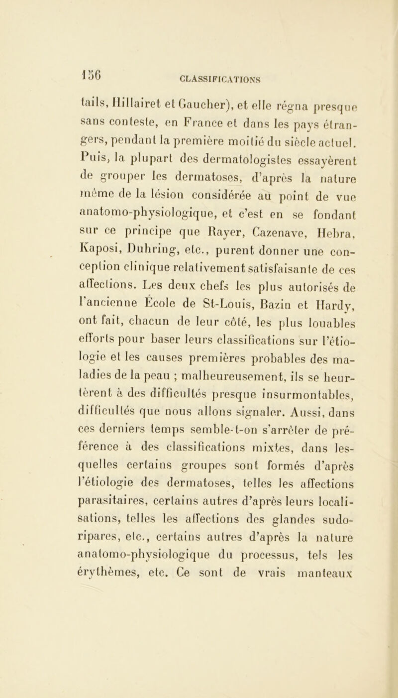 CLASSIFICATIONS tails, Ilillairet et Gaucher), et elle régna presque sans conteste, en France et dans les pays étran- gers, pendant la première moitié du siècle actuel. Puis, la plupart des dermatologistes essayèrent de grouper les dermatoses, d’après la nature même de la lésion considérée au point de vue anatomo-physiologique, et c’est en se fondant sur ce principe que Rayer, Cazenave, Ilehra, Kaposi, Duhring, etc., purent donner une con- ception clinique relativement satisfaisante de ces affections. Les deux chefs les plus autorisés de l’ancienne École de St-Louis, Bazin et Hardy, •r ont fait, chacun de leur côté, les plus louables efforts pour baser leurs classifications sur l’étio- logie et les causes premières probables des ma- ladies de la peau ; malheureusement, ils se heur- ièrent a des difficultés presque insurmontables, difficultés que nous allons signaler. Aussi, dans ces derniers temps semble-t-on s’arrêter de pré- férence à des classifications mixtes, dans les- quelles certains groupes sont formés d’après l’étiologie des dermatoses, telles les affections parasitaires, certains autres d’après leurs locali- sations, telles les affections des glandes sudo- ripares, etc., certains autres d’après la nature anatomo-physiologique du processus, tels les érythèmes, etc. Ce sont de vrais manteaux