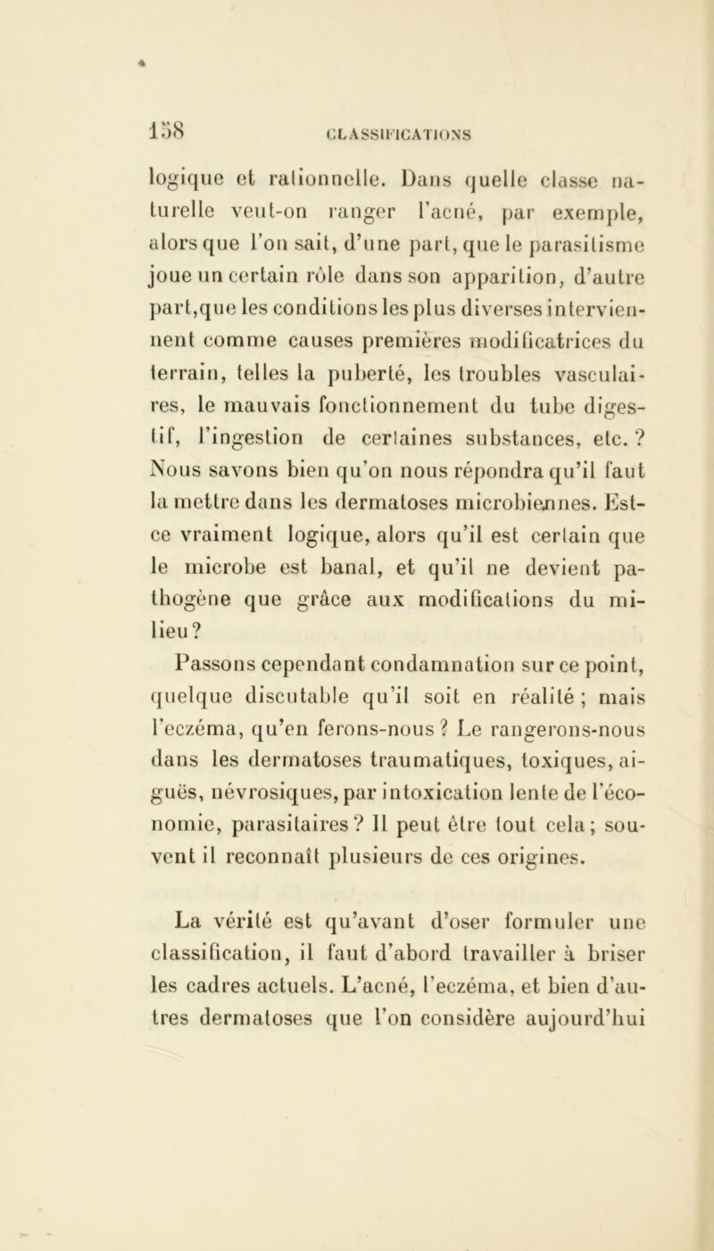 138 logique et ralionneile. Dans quelle classe na- turelle veut-on ranger l'acné, par exemple, alors que l’on sait, d’une part, que le parasitisme joue un certain rôle clans son apparition, d’autre part,que les conditions les plus diverses intervien- nent comme causes premières modificatrices du terrain, telles la puberté, les troubles vasculai- res, le mauvais fonctionnement du tube diges- tif, l’ingestion de cerlaines substances, etc.? Nous savons bien qu’on nous répondra qu’il faut la mettre dans les dermatoses microbiennes. Est- ce vraiment logique, alors qu’il est certain que le microbe est banal, et qu’il ne devient pa- thogène que grâce aux modifications du mi- lieu? Passons cependant condamnation sur ce point, quelque discutable qu’il soit en réalité ; mais l'eczéma, qu’en ferons-nous? Le rangerons-nous dans les dermatoses traumatiques, toxiques, ai- guës, névrosiques, par intoxication lente de l’éco- nomie, parasitaires? 11 peut être tout cela; sou- vent il reconnaît plusieurs de ces origines. La vérité est qu’avant d’oser formuler une classification, il faut d’abord travailler à briser les cadres actuels. L’acné, l’eczéma, et bien d’au- tres dermatoses que l’on considère aujourd’hui