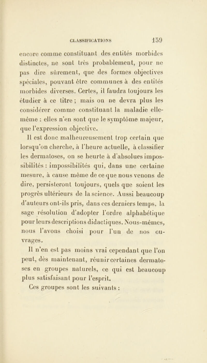 encore comme constituant des entités morbides distinctes, ne sont très probablement, pour ne pas dire sûrement, que des formes objectives spéciales, pouvant être communes à des enlilés morbides diverses. Certes, il faudra toujours les étudier à ce titre ; mais on ne devra plus les considérer comme constituant la maladie elle- même : elles n’en sont que le symptôme majeur, que l’expression objective. 11 est donc malheureusement trop certain que lorsqu’on cherche, à l'heure actuelle, à classifier les dermatoses, on se heurte à d’absolues impos- sibilités : impossibilités qui, dans une certaine mesure, à cause même de ce que nous venons de dire, persisteront toujours, quels que soient les progrès ultérieurs de la science. Aussi beaucoup d’auteurs ont-ils pris, dans ces derniers temps, la sage résolution d’adopter l'ordre alphabétique pour leurs descriptions didactiques. Nous-mêmes, nous l’avons choisi pour l’un de nos ou- vrages. Il n’en est pas moins vrai cependant que l’on peut, dès maintenant, réunir certaines dermato- ses en groupes naturels, ce qui est beaucoup plus satisfaisant pour l’esprit. Ces groupes sont les suivants :