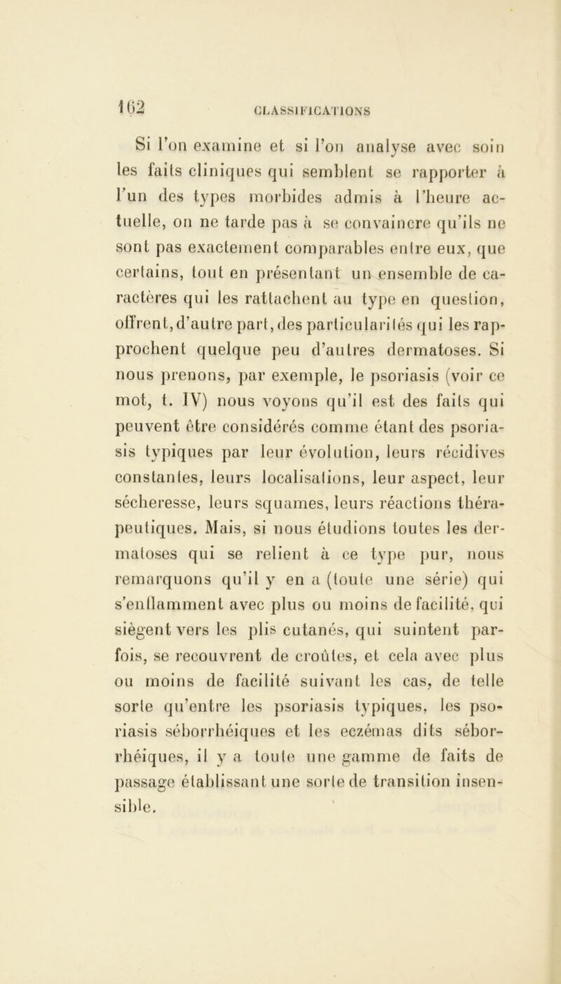 si r on examine et si l’on analyse avec soin les laits cliniques qui semblent se rapporter à 1 un des types morbides admis à l’heure ac- tuelle, on ne tarde pas à se convaincre qu’ils ne sont pas exactement comparables entre eux, que certains, tout en présentant un ensemble de ca- ractères qui les rattachent au type en question, olïrent, d’autre part, des particularisés qui les rap- prochent quelque peu d’autres dermatoses. Si nous prenons, par exemple, le psoriasis (voir ce mot, t. IV) nous voyons qu'il est des faits qui peuvent être considérés comme étant des psoria- sis typiques par leur évolution, leurs récidives constantes, leurs localisations, leur aspect, leur sécheresse, leurs squames, leurs réactions théra- peutiques. Mais, si nous étudions toutes les der- matoses qui se relient à ce type pur, nous remarquons qu'il y en a (toute une série) qui s’enflamment avec plus ou moins de facilité, qui siègent vers les plis cutanés, qui suintent par- fois, se recouvrent de croûtes, et cela avec plus ou moins de facilité suivant les cas, de telle sorte qu’entre les psoriasis typiques, les pso- riasis séborrhéiques et les eczémas dits sébor- rhéiques, il y a toute une gamme de faits de passage établissant une sorte de transition insen- sible.