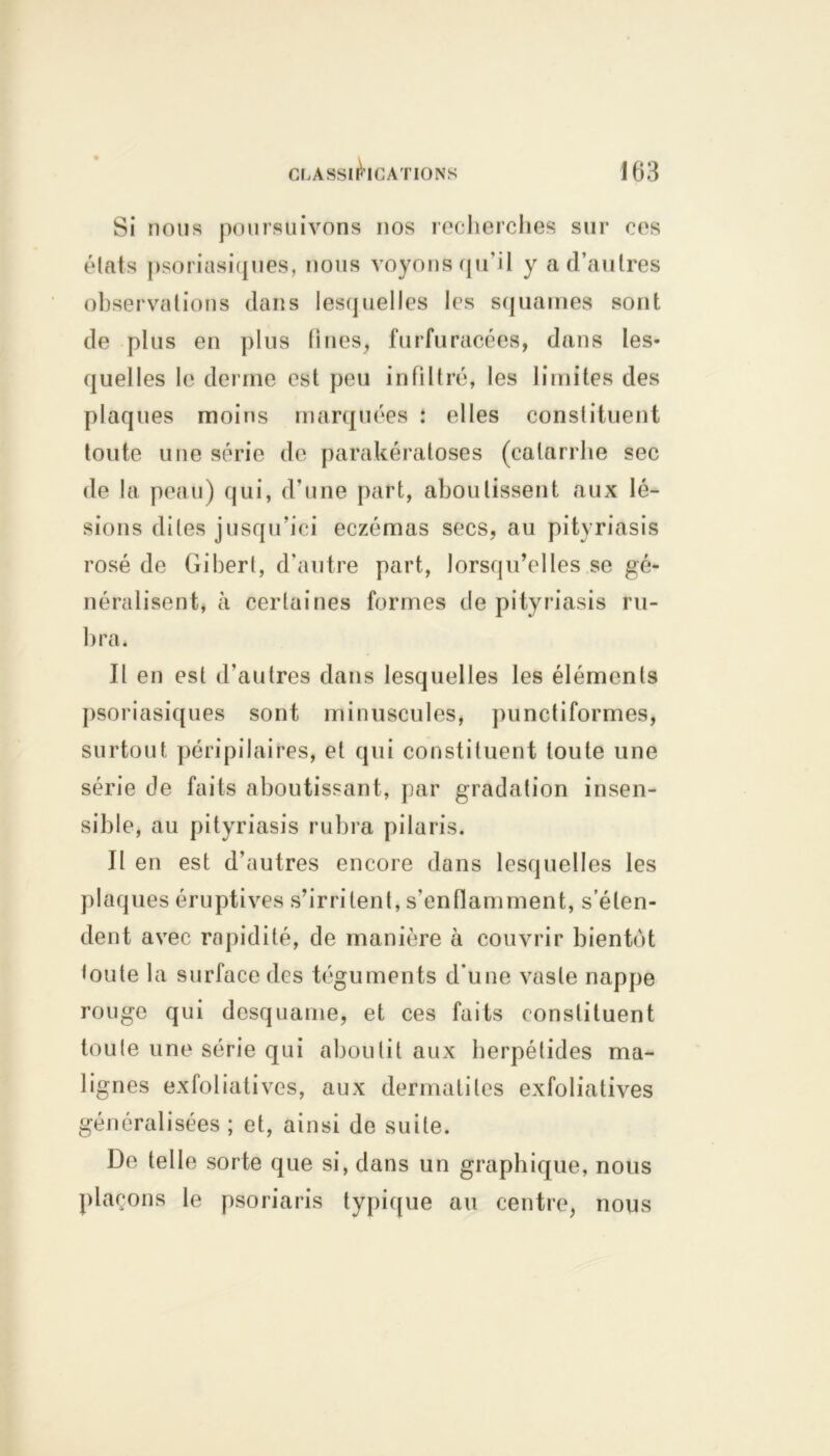 Si nous poursuivons nos recherches sur ces étais psoriasiques, nous voyons qu’il y a d’autres observations dans lesquelles les squames sont de plus en plus fines, furfuracées, dans les- quelles le derme est peu infiltré, les limites des plaques moins marquées : elles constituent toute une série de parakératoses (catarrhe sec de la peau) qui, d’une part, aboutissent aux lé- sions dites jusqu’ici eczémas secs, au pityriasis rosé de Gibert, d'autre part, lorsqu’elles se gé- néralisent, à certaines formes de pityriasis ru- bra* Il en est d'autres dans lesquelles les éléments psoriasiques sont minuscules, punctiformes, surtout péripilaires, et qui constituent toute une série de faits aboutissant, par gradation insen- sible, au pityriasis rubra pilaris. Il en est d’autres encore dans lesquelles les plaques éruptives s’irritent, s’enflamment, s’éten- dent avec rapidité, de manière à couvrir bientôt toute la surface des téguments d'une vaste nappe rouge qui desquame, et ces faits constituent toute une série qui aboutit aux herpétides ma- lignes exfoliatives, aux dermatites exfoliatives généralisées ; et, ainsi de suite. De telle sorte que si, dans un graphique, nous plaçons le psoriaris typique au centre, nous