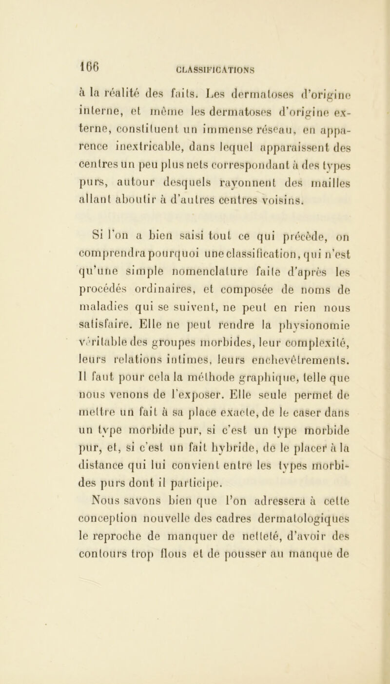 à la réalité des faits. Les dermatoses d’origine interne, et même les dermatoses d’origine ex- terne, constituent un immense réseau, en appa- rence inextricable, dans lequel apparaissent des centres un peu plus nets correspondant à des types purs, autour desquels rayonnent des mailles allant aboutir à d’autres centres voisins. Si l’on a bien saisi tout ce qui précède, on comprendra pourquoi une classification, qui n’est qu’une simple nomenclature faite d’après les procédés ordinaires, et composée de noms de maladies qui se suivent, ne peut en rien nous satisfaire. Elle ne peut rendre la physionomie véritable des groupes morbides, leur complexité, leurs relations intimes, leurs enchevêtrements. Il faut pour cela la méthode graphique, telle que nous venons de l'exposer. Elle seule permet de mettre un fait à sa place exacte, de le caser dans un type morbide pur, si c’est un type morbide pur, et, si c'est un fait hybride, de le placer à la distance qui lui convient entre les tvpes morbi- des purs dont il participe. Nous savons bien que l’on adressera à cette conception nouvelle des cadres dermatologiques le reproche de manquer de netteté, d’avoir des contours trop flous et de pousser au manque de