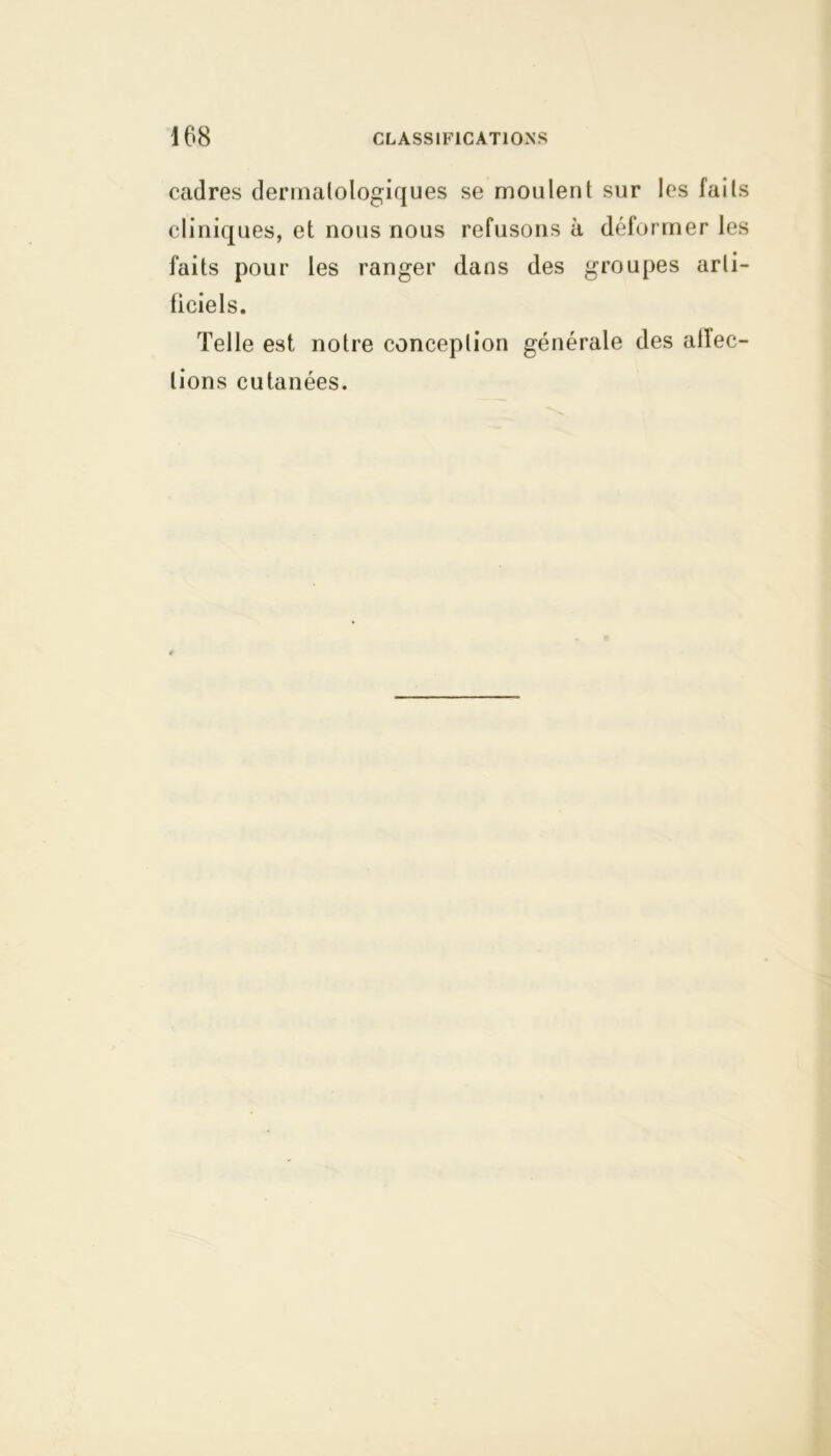 cadres dermatologiques se moulent sur les faits cliniques, et nous nous refusons à déformer les faits pour les ranger dans des groupes arti- ficiels. Telle est notre conception générale des alîec- lions cutanées.