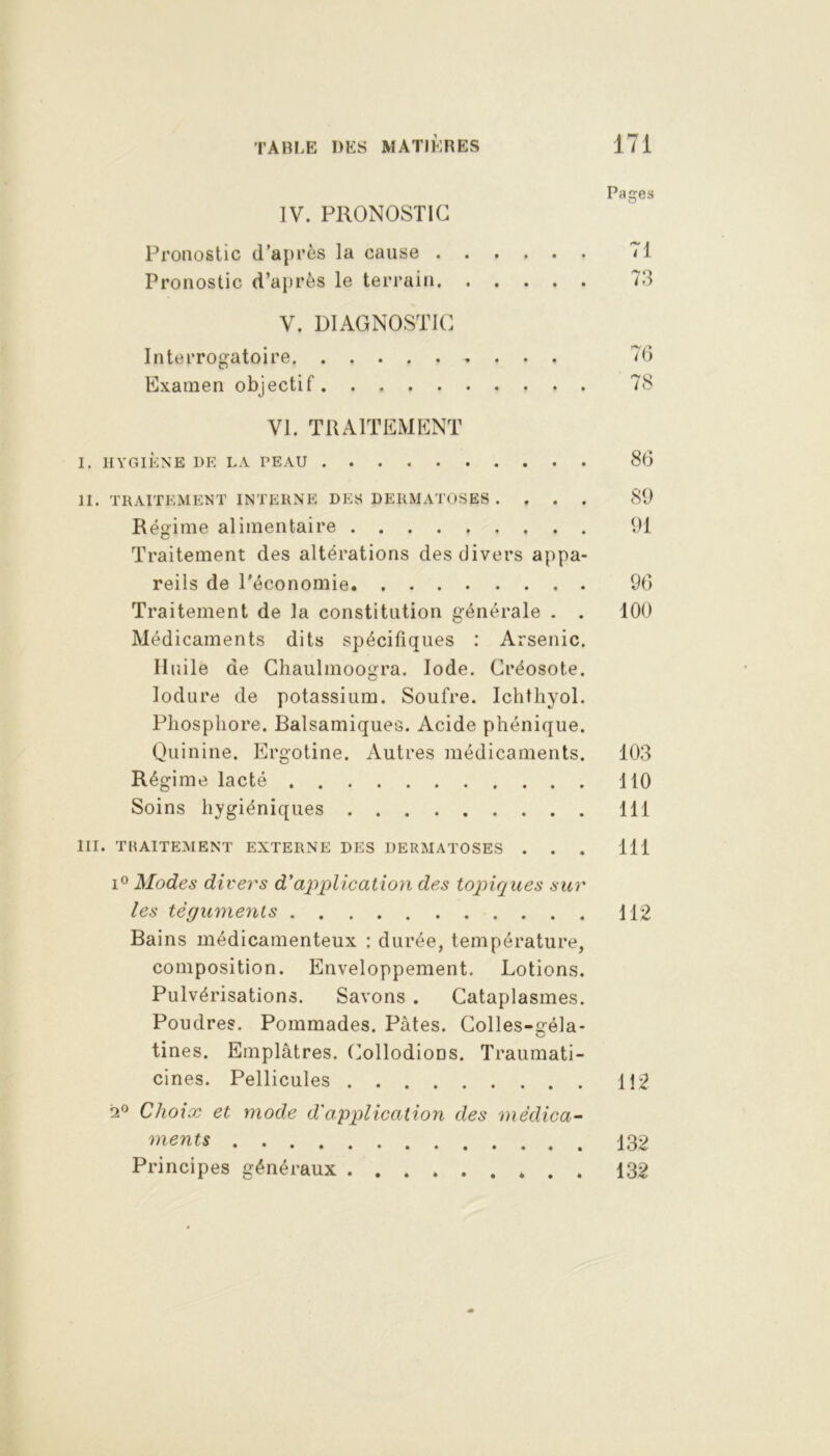 Pages IV. PRONOSTIC Pronostic d’après la cause 71 Pronostic d’après le terrain 73 V. DIAGNOSTIC Interrogatoire 7(5 Examen objectif 78 VI. TRAITEMENT I. HYGIÈNE DE LA PEAU 8(5 II. TRAITEMENT INTERNE DES DERMATOSES .... 89 Régime alimentaire 91 Traitement des altérations des divers appa- reils de l’économie 90 Traitement de la constitution générale . . 100 Médicaments dits spécifiques : Arsenic. Iluile de Chaulmoogra. Iode. Créosote. Iodure de potassium. Soufre. Ichthyol. Phosphore. Balsamiques. Acide phénique. Quinine. Ergotine. Autres médicaments. 103 Régime lacté 110 Soins hygiéniques 111 III. TRAITEMENT EXTERNE DES DERMATOSES . . . 111 i° Modes divers d'application des topiques sur les téguments 112 Bains médicamenteux : durée, température, composition. Enveloppement. Lotions. Pulvérisations. Savons . Cataplasmes. Poudres. Pommades. Pâtes. Colles-géla- tines. Emplâtres. CollodioDS. Traumati- cines. Pellicules 112 2° Choix et mode d'application des médica- ments 132 Principes généraux ......... 132