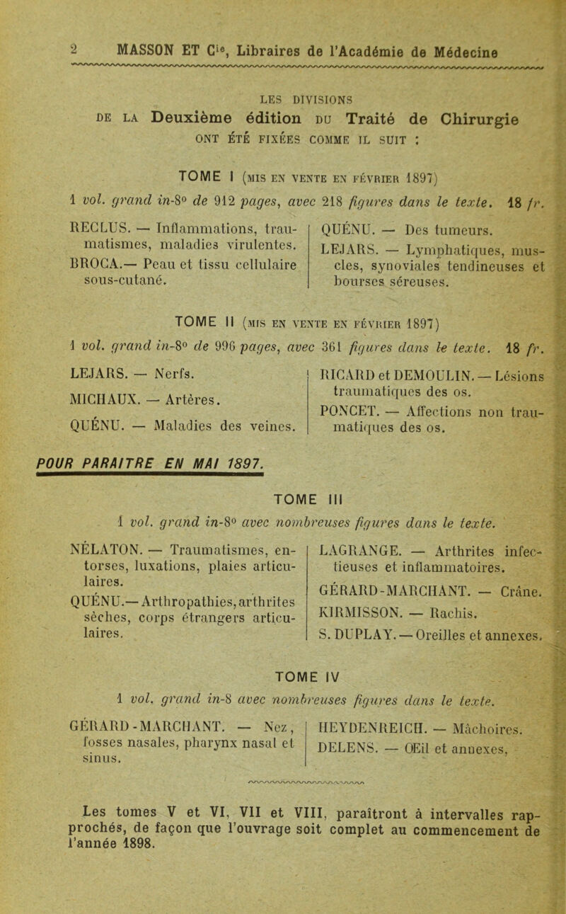 LES DIVISIONS de la Deuxième édition du Traité de Chirurgie ONT ÉTÉ FIXÉES COMME IL SUIT : TOME I (mis en vente en février 1897) 1 vol. grand in-8° de 912 pages, avec 218 figures dans le texte. 18 fr. RECLUS. — Inflammations, trau- matismes, maladies virulentes. BROCA.— Peau et tissu cellulaire sous-cutané. QUÉNU. — Des tumeurs. LEJARS. — Lymphatiques, mus- cles, synoviales tendineuses et bourses séreuses. TOME II (mis en vente en février 1897) 1 vol. grand in-8° de 996 pages, avec 361 figures dans le texte. 18 fr. LEJARS. — Nerfs. MICHAUX. — Artères. QUÉNU. — Maladies des veines. POUR PARAITRE EN MA! 1897. RICARD et DEMOULIN. — Lésions traumatiques des os. PONCET. — Affections non trau- matiques des os. TOME III 1 vol. grand in-8° avec nombreuses figures dans le texte. NÉLATON. — Traumatismes, en- torses, luxations, plaies articu- laires. QUÉNU.— Arthro patines, arthrites sèches, corps étrangers articu- laires. LAGRANGE. — Arthrites infec- tieuses et inflammatoires. GÉRARD-MARCHANT. - Crâne. KIRMISSON. — Rachis. S. DUPLAY. — Oreilles et annexes. TOME IV 1 vol. grand in-8 avec nombreuses figures dans le texte. GÉRARD-MARCHANT. — Nez, HEYDENREICH. — Mâchoires. fosses nasales, pharynx nasal et DELENS. - OEil et annexes, sinus. Les tomes V et VI, VII et VIII, paraîtront à intervalles rap- prochés, de façon que l’ouvrage soit complet au commencement de l’année 1898.