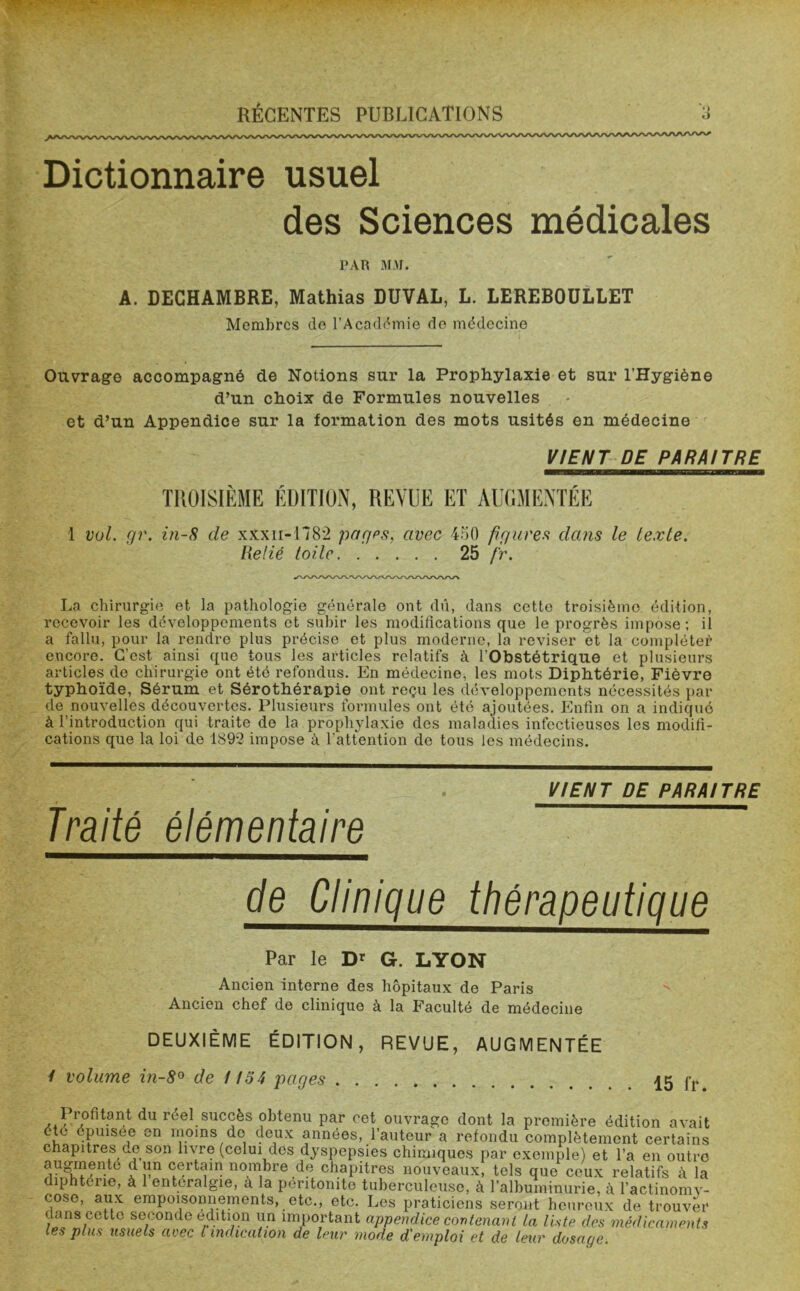 Dictionnaire usuel des Sciences médicales PAR MM. A. DECHAMBRE, Mathias DUVAL, L. LEREBOULLET Membres de l’Académie de médecine Ouvrage accompagné de Notions sur la Prophylaxie et sur l’Hygiène d’un choix de Formules nouvelles et d’un Appendice sur la formation des mots usités en médecine VIENT DE PARAITRE TROISIÈME ÉDITION, REVUE ET AUGMENTÉE 1 vol. gr. in-8 de xxxn-1782 pages, avec 450 figures dans le texte. Relié toile 25 fr. La chirurgie et la pathologie générale ont dû, dans cette troisième édition, recevoir les développements et subir les modifications que le progrès impose; il a fallu, pour la rendre plus précise et plus moderne, la reviser et la compléter1 encore. C’est ainsi que tous les articles relatifs à l'Obstétrique et plusieurs articles do chirurgie ont été refondus. En médecine, les mots Diphtérie, Fièvre typhoïde, Sérum et Sérothérapie ont reçu les développements nécessités par de nouvelles découvertes. Plusieurs formules ont été ajoutées. Enfin on a indiqué à l’introduction qui traite de la prophylaxie des maladies infectieuses les modifi- cations que la loi de 1892 impose à l'attention de tous les médecins. Traité élémentaire VIENT DE PARAITRE de Clinique thérapeutique Par le Dr G. LYON Ancien interne des hôpitaux de Paris Ancien chef de clinique à la Faculté de médecine DEUXIÈME ÉDITION, REVUE, AUGMENTÉE / volume i?i-8° de 1154 pages 15 fr. Profitant du réel succès obtenu par cet ouvrage dont la première édition avait été épuisee en moins de deux années, l’auteur a refondu complètement certains chapitres de son livre (celui des dyspepsies chimiques par exemple) et l’a en outre n-tG a pn C^rtfn no,ra1*)re de chapitres nouveaux, tels que ceux relatifs à la diphtérie, à 1 enteralgie, a la péritonite tuberculeuse, à l’albuminurie, à l'actinomy- cose, aux empoisonnements, etc., etc. Les praticiens seront heureux de trouver dans cette seconde édition un important appendice contenant la liste des médicaments les plus usuels avec l indication de leur mode d'emploi et de leur dosage.