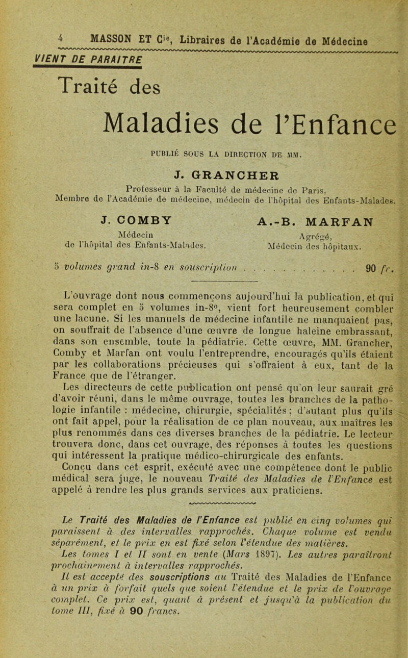 VIENT DE PARAITRE Traité des Maladies de l’Enfance PUBLIÉ SOUS LA DIRECTION DE JIM. J. GRANCHER Professeur à la Faculté de médecine de Paris, Membre de l’Académie de médecine, médecin de l’hôpital des Enfants-Malades. J. COMBY Médecin de l’hôpital des Enfants-Maladcs. A.-B. MARFAN Agrégé, Médecin des hôpitaux. 5 volumes grand in-8 en souscription 90 L’ouvrage dont nous commençons aujourd’hui la publication, et qui sera complet en 5 volumes in-8°, vient fort heureusement combler une lacune. Si les manuels de médecine infantile ne manquaient pas, on souffrait de l’absence d’une œuvre de longue haleine embrassant, dans son ensemble, toute la pédiatrie. Cette œuvre, MM. Grancher, Comby et Marfan ont voulu l’entreprendre, encouragés qu’ils étaient par les collaborations précieuses qui s’offraient à eux, tant de la France que de l’étranger. Les directeurs de cette publication ont pensé qu’on leur saurait gré d’avoir réuni, dans le même ouvrage, toutes les branches de la patho- logie infantile : médecine, chirurgie, spécialités ; d’autant plus qu’ils ont fait appel, pour la réalisation de ce plan nouveau, aux maîtres les plus renommés dans ces diverses branches de la pédiatrie. Le lecteur trouvera donc, dans cet ouvrage, des réponses à toutes les questions qui intéressent la pratique médico-chirurgicale des enfants. Conçu dans cet esprit, exécuté avec une compétence dont le public médical sera juge, le nouveau Traité des Maladies de l'Enfance est appelé à rendre les plus grands services aux praticiens. Le Traité des Maladies de l’Enfance est publié en cinq volumes qui paraissent à des intervalles rapprochés. Chaque volume est vendu séparément, et le prix en est fixé selon l'étendue des matières. Les tomes I et II sont en vente (Mars 1897). Les autres paraîtront prochainement à intervalles rapprochés. Il est accepté des souscriptions au Traité des Maladies de l’Enfance à un prix à forfait quels que soient l'étendue et le prix de l'ouvrage complet. Ce prix est, quant à présent et jusqu'à la publication du tome III, fixé à 90 francs.