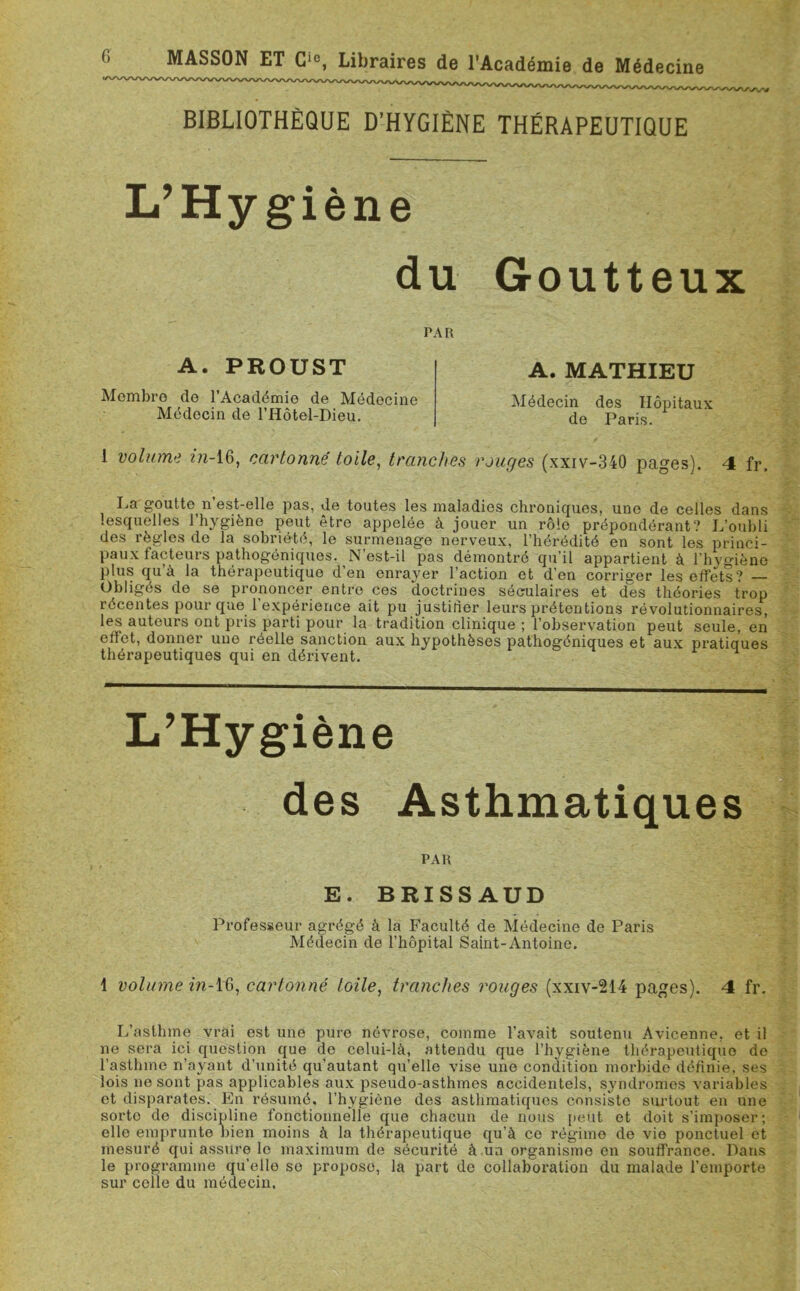 BIBLIOTHÈQUE D’HYGIÈNE THÉRAPEUTIQUE L’Hygiène du Goutteux PAR A. PROUST Membre de l’Académie de Médecine Médecin de l’Hôtel-Dieu. A. MATHIEU Médecin des Hôpitaux de Paris. 1 volume in-16, cartonné toile, tranches rouges (xxiv-340 pages). 4 fr. La goutte n est-elle pas, de toutes les maladies chroniques, une de celles dans lesquelles l’hygiène peut être appelée à jouer un rôle prépondérant? L’oubli des règles de la sobriété, le surmenage nerveux, l’hérédité en sont les princi- paux facteurs pathogéniques. N’est-il pas démontré qu’il appartient à l’hvgiène plus qu’à la thérapeutique d’en enrayer l’action et d’en corriger les effets? — Obligés de se prononcer entre ces doctrines séculaires et des théories trop récentes pour que l’expérience ait pu justifier leurs prétentions révolutionnaires, les auteurs ont pris parti pour la tradition clinique ; l’observation peut seule, en effet, donner une réelle sanction aux hypothèses pathogéniques et aux pratiques thérapeutiques qui en dérivent. 1 volume in-IG, cartonné toile, tranches rouges (xxiv-214 pages). 4 fr. L’asthme vrai est une pure névrose, comme l’avait soutenu Avicenne, et il ne sera ici question que de celui-là, attendu que l’hygiène thérapeutique de l’asthme n’ayant d’unité qu'autant qu’elle vise une condition morbide définie, ses lois ne sont pas applicables aux pseudo-asthmes accidentels, syndromes variables et disparates. En résumé, l’hygiène des asthmatiques consiste surtout en une sorte de discipline fonctionnelle que chacun de nous peut et doit s’imposer; elle emprunte bien moins à la thérapeutique qu’à ce régime de vie ponctuel et mesuré qui assure le maximum de sécurité à un organisme en souffrance. Dans le programme qu’elle se propose, la part de collaboration du malade l’emporte sur celle du médecin. PAR E. BRISSAUD Professeur agrégé à la Faculté de Médecine de Paris Médecin de l’hôpital Saint-Antoine.