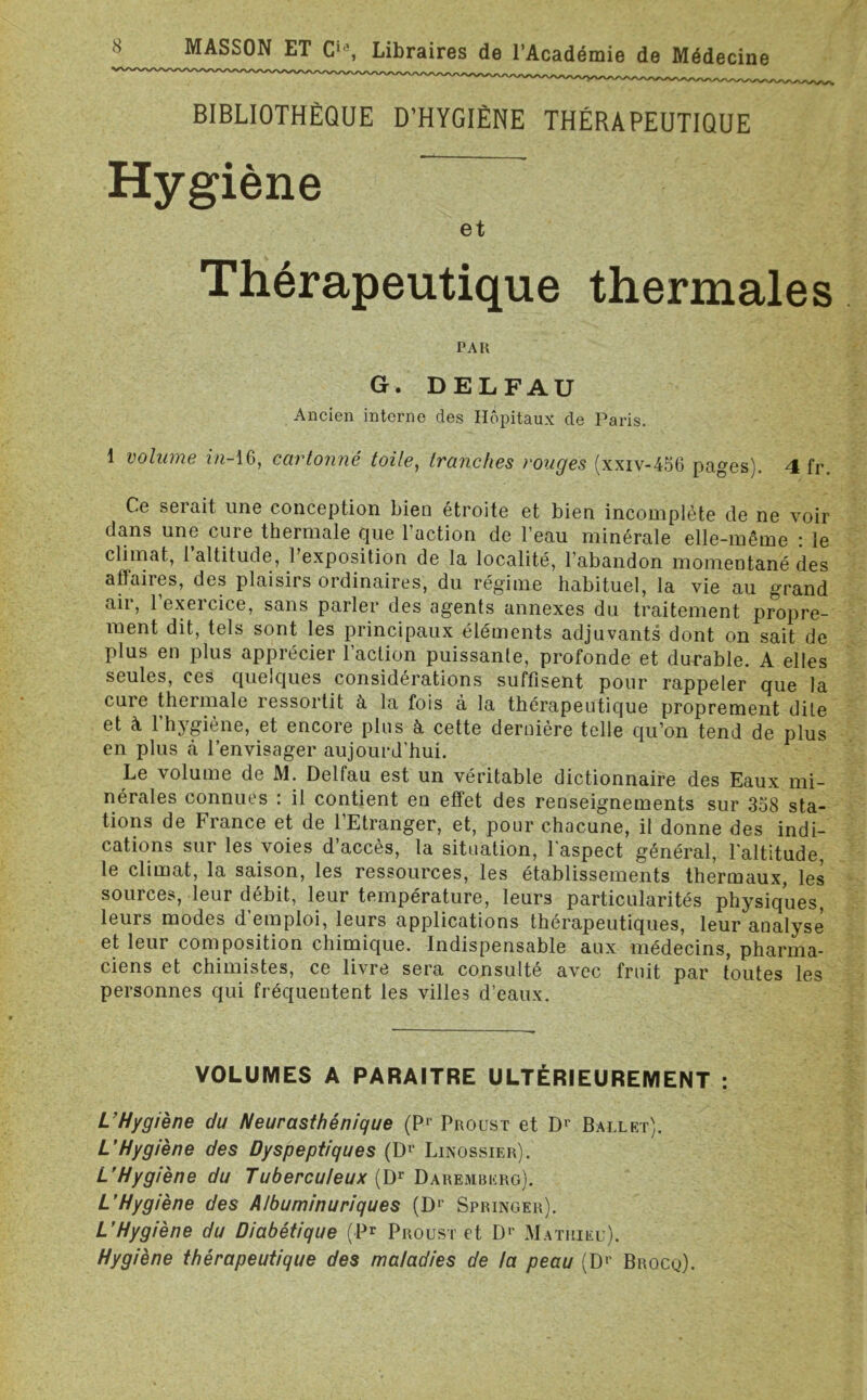 BIBLIOTHÈQUE D’HYGIÈNE THÉRAPEUTIQUE Hygiène et Thérapeutique thermales PAR G. DELFAU Ancien interne des Hôpitaux de Paris. 1 volume in-16, cartonné toile, tranches rouges (xxiv-456 pages). 4 fr. Ce serait une conception bien étroite et bien incomplète de ne voir dans une cure thermale que l’action de l’eau minérale elle-même : le climat, l’altitude, l’exposition de la localité, l’abandon momentané des affaiies, des plaisirs ordinaires, du régime habituel, la vie au grand air, l’exercice, sans parler des agents annexes du traitement propre- ment dit, tels sont les principaux éléments adjuvants dont on sait de plus en plus apprécier l’action puissante, profonde et durable. A elles seules, ces quelques considérations suffisent pour rappeler que la cure thermale ressortit à la fois à la thérapeutique proprement dite et à l’hygiène, et encore plus à cette dernière telle qu’on tend de plus en plus ci l’envisager aujourd’hui. Le volume de M. Delfau est un véritable dictionnaire des Eaux mi- nérales connues : il contient eu effet des renseignements sur 358 sta- tions de France et de 1 Etranger, et, pour chacune, il donne des indi- cations sur les voies d’accès, la situation, l'aspect général, l’altitude, le climat, la saison, les ressources, les établissements thermaux, les sources, leur débit, leur température, leurs particularités physiques, leurs modes d’emploi, leurs applications thérapeutiques, leur analyse et leur composition chimique. Indispensable aux médecins, pharma- ciens et chimistes, ce livre sera consulté avec fruit par toutes les personnes qui fréquentent les villes d’eaux. VOLUMES A PARAITRE ULTÉRIEUREMENT : L’Hygiène du Neurasthénique (Pr Proust et Dr Ballet). L’Hygiène des Dyspeptiques (Dr Linossier). L’Hygiène du Tuberculeux (Dr Daremberg). L’Hygiène des Albuminuriques (D1* Springer). L’Hygiène du Diabétique (P* Proust et D1' Mathieu). Hygiène thérapeutique des maladies de la peau (D1' Brocq).
