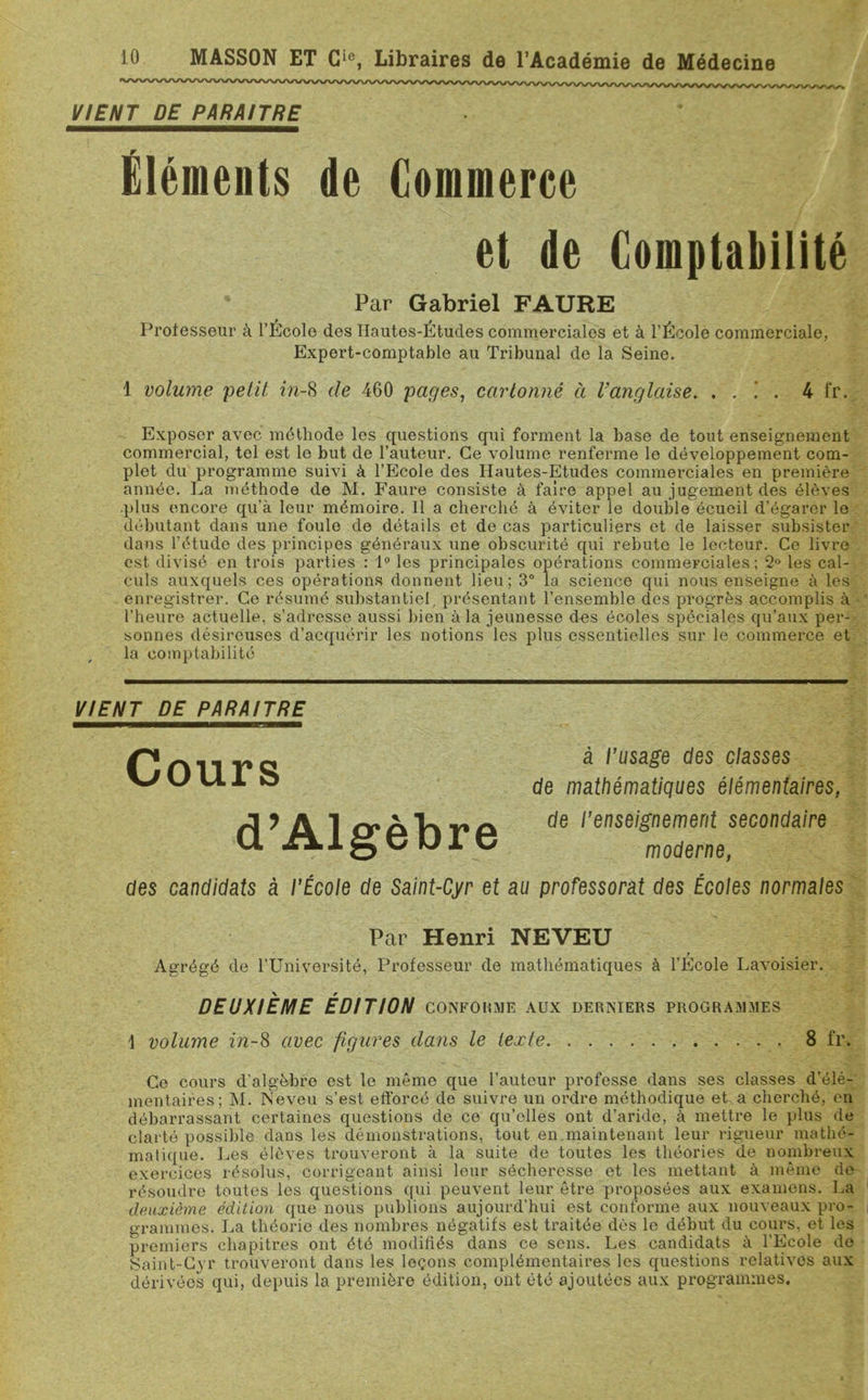 VIENT DE PARAITRE Éléments de Commerce et de Comptabilité ' Par Gabriel FAURE Professeur à l’Ecole des Hautes-Études commerciales et à l’École commerciale, Expert-comptable au Tribunal de la Seine. 1 volume petit in-8 de 460 pages, cartonné à Tanglaise. . . .’ . 4 l'r. Exposer avec méthode les questions qui forment la base de tout enseignement commercial, tel est le but de l’autour. Ce volume renferme le développement com- plet du programme suivi à l’Ecole des Hautes-Etudes commerciales en première année. La méthode de M. Faure consiste à faire appel au jugement des élèves plus encore qu’à leur mémoire. Il a cherché à éviter le double écueil d’égarer le débutant dans une foule de détails et de cas particuliers et de laisser subsister dans l’étude des principes généraux une obscurité qui rebute le lecteur. Ce livre est divisé en trois parties : 1° les principales opérations commerciales; 2° les cal- culs auxquels ces opérations donnent lieu ; 3° la science qui nous enseigne à les enregistrer. Ce résumé substantiel, présentant l’ensemble des progrès accomplis à l’heure actuelle, s’adresse aussi bien à la jeunesse dus écoles spéciales qu’aux per- sonnes désireuses d’acquérir les notions les plus essentielles sur le commerce et la comptabilité VIENT DE PARAITRE Cours d’Algèbre à l’usage des classes de mathématiques élémentaires, de l’enseignement secondaire moderne, des candidats à l’École de Saint-Cyr et au professorat des Écoles normales Par Henri NEVEU Agrégé de l’Université, Professeur de mathématiques à l’École Lavoisier. DEUXIEME ÉDITION conforme aux derniers programmes \ volume in-8 avec figures dans le texte 8 fr. Ce cours d'algèbre est le même que l’auteur professe dans ses classes d’élé- mentaires; M. Neveu s’est efforcé de suivre un ordre méthodique et a cherché, en débarrassant certaines questions de ce qu’elles ont d’aride, à mettre le plus de clarté possible dans les démonstrations, tout en maintenant leur rigueur mathé- matique. Les élèves trouveront à la suite de toutes les théories de nombreux exercices résolus, corrigeant ainsi leur sécheresse et les mettant à même do résoudre toutes les questions qui peuvent leur être proposées aux examens. La deuxième édition que nous publions aujourd’hui est conforme aux nouveaux pro- grammes. La théorie des nombres négatifs est traitée dès le début du cours, et les premiers chapitres ont été modifiés dans ce sens. Les candidats à l'Ecole do Saint-Cyr trouveront dans les leçons complémentaires les questions relatives aux dérivées qui, depuis la première édition, ont été ajoutées aux programmes.