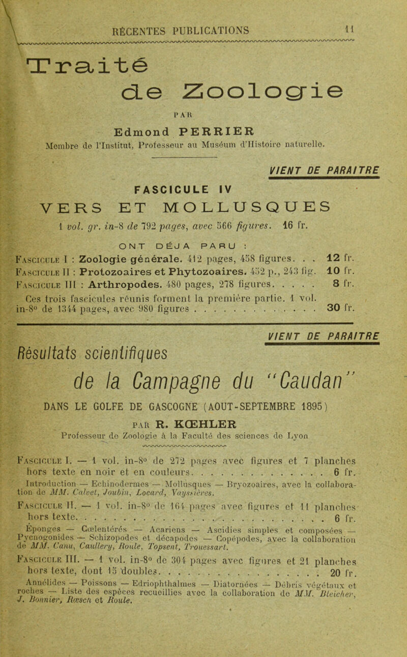 Traité de Zoologie PAU Edmond PERRIER Membre de l’Institut, Professeur au Muséum d’IIistoiro naturelle. VIENT DE PARAITRE FASCICULE IV VERS ET MOLLUSQUES 1 vol. gr. in-8 de 792 pages, avec 566 figures. 16 fr. ONT DÉJÀ PARU : Fascicule I : Zoologie générale. 412 pages, 458 figures. . . Fascicule II : Protozoaires et Phytozoaires. 452 p., 243 fig. Fascicule III : Arthropodes. 480 pages, 278 figures Ces trois fascicules réunis forment la première partie. 1 vol. in-8° de 1344 pages, avec 980 figures VIENT DE PARAITRE Résultats scientifiques de la Campagne du “Caudan” DANS LE GOLFE DE GASCOGNE (AOUT-SEPTEMBRE 1895) par R. KCEHLER Professeur de Zoologie à la Faculté des sciences de Lyon Fascicule I. — 1 vol. in-8° de 272 pages avec figures et 7 planches hors texte en noir et en couleurs 6 fr. Introduction — Echinodermes — Mollusques — Bryozoaires, avec la collabora- tion de MM. Ccdvet, Joubin, Locard, Vaysnières. Fascicule 11. — 1 vol. in-8° de 164 pages avec figures et 11 planches hors texte 6 fr. Éponges — Cœlentérés — Acariens — Ascidies simples et composées — Pycnogonides — Schizopodes et décapodes — Gopépodes, avec la collaboration de MM. Canu, Caxdlery, Roule, Topsent, Trouessart. Fascicule III. — 1 vol. in-8° de 304 pages avec figures et 21 planches hors texte, dont 15'doubles 20 fr. Annélides — Poissons — Edriophthalmes — Diatomées — Débris végétaux et roches — Liste des espèces recueillies avec la collaboration do MM. Bleicher, J. Bonnier, Rœscti et Roule. 12 fr. 10 fr. 8 fr. 30 fr.