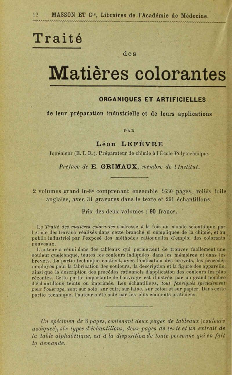 Traité des Matières colorantes ORGANIQUES ET ARTIFICIELLES de leur préparation industrielle et de leurs applications PAR Léon LEFÈVRE Ingénieur (E. I. R.), Préparateur de chimie à l’École Polytechnique. Préface de E. GRIMAUX, membre de l'Instilal. 2 volumes grand in-8° comprenant ensemble 1650 pages, reliés toile anglaise, avec 31 gravures dans le texte et 261 échantillons. Prix des deux volumes : 90 francs. Le Traité des matières colorantes s’adresse à la fois au monde scientifique par l'étude des travaux réalisés dans cette branche si compliquée de la chimie, et au public industriel par l’exposé des méthodes rationnelles d’emploi des colorants nouveaux. L’auteur a réuni dans des tableaux qui permettent de trouver facilement une couleur quelconque, toutes les couleurs indiquées dans les mémoires et dans les brevets. La partie technique contient, avec l’indication des brevets, les procédés employés pour la fabrication des couleurs, la description et la figure des appareils, ainsi que la description des procédés rationnols d’application des couleurs les plus récentes. Cette partie importante de l’ouvrage est illustrée par un grand nombre d’échantillons teints ou imprimés. Les échantillons, tous fabriqués spécialement pour l'ouvrage, sont sur soie, sur cuir, sur laine, sur coton et sur papier. Dans cette partie technique, l’auteur a été aidé par les plus éminents praticiens. Un spécimen de S pages, contenant deux pages de tableaux [couleurs azotiques), six types d'échantillons, deux pages de texte et un extrait de la table alphabétique, est à la disposition de toute personne qui en fait la demande. s