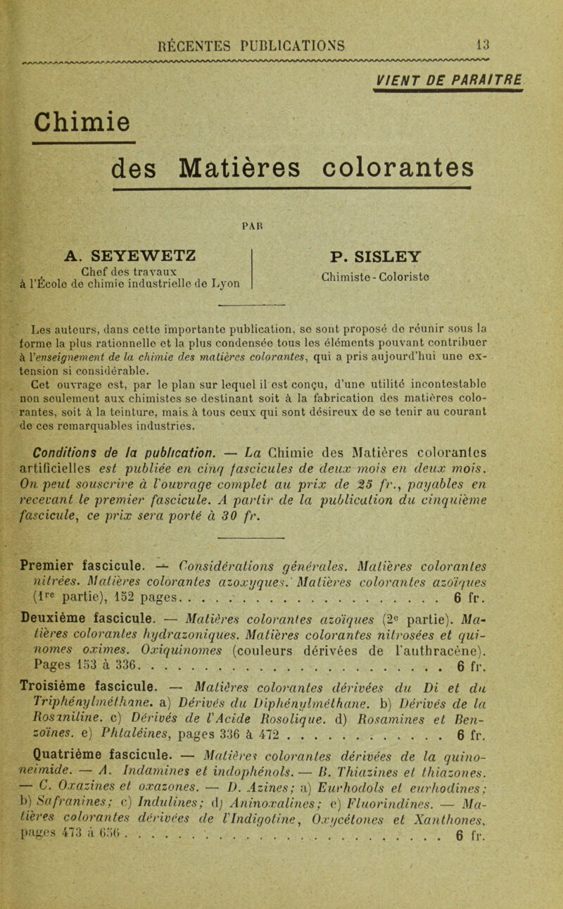 VIENT DE PARAITRE Chimie des Matières colorantes PAR A. SEYEWETZ Chef des travaux à l’École de chimie industrielle de Lyon P. SISLEY Chimiste - Coloriste Les auteurs, dans cette importante publication, se sont proposé do réunir sous la forme la plus rationnelle et la plus condensée tous les éléments pouvant contribuer à Y enseignement de la chimie des matières colorantes, qui a pris aujourd’hui une ex- tension si considérable. Cet ouvrage est, par le plan sur lequel il est conçu, d’une utilité incontestable non seulement aux chimistes se destinant soit à la fabrication des matières colo- rantes, soit à la teinture, mais, à tous ceux qui sont désireux de se tenir au courant de ces remarquables industries. Conditions de la publication. — La Chimie des Matières colorantes artificielles est publiée en cinq fascicules de deux mois en deux mois. On peut souscrire à l'ouvrage complet au prix de 23 fr., payables en recevant le premier fascicule. A partir de la publication du cinquième fascicule, ce prix sera porté à 30 fr. Premier fascicule. — Considérations générales. Matières colorantes nitrées. Matières colorantes azoxyques. Matières colorantes azotiques (lre partie), 152 pages 6 fr. Deuxième fascicule. — Matières colorantes azoiques (2e partie). Ma- tières colorantes hydrazoniques. Matières colorantes nitrosées et qui- nomes oximes. Oxiquinomes (couleurs dérivées de l'authracène). Pages 153 à 336 6 fr. Troisième fascicule. — Matières colorantes dérivées du Di et du Triphénylméthane. a) Dérivés du Diphénylméthane. b) Dérivés de la Rosiniline. c) Dérivés de 1 Acide Rosolique. d) Rosamines et Ben- zoines. e) Phtaléines, pages 336 à 472 6 fr. Quatrième fascicule. — Matières colorantes dérivées de la quino- neimide. — A. Indamines et indophénols.— R. Thiazines et thiazones. — C. Oxazines et oxazones. — D. Azines; a) Eurhodols et eurhodin.es; b) Safranines; c) Jndulines; dj Aninoxalines; e) Fluorindincs. — Ma- tières colorantes dérivées de Vlndigotine, Oxycétones et Xanthones, pages 473 ;l 656 0 fr>