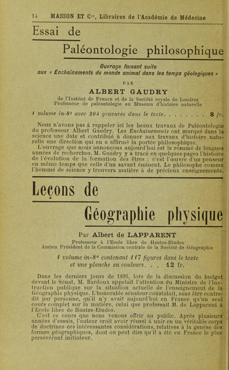 Essai de Paléontologie philosophique Ouvrage faisant suite aux « Enchaînements du monde animal dans les temps géologiques » PAR ALBERT GAUDRY de 1 Institut de France et de la Société royale de Londres Professeur de paléontologie au Muséum d’histoire naturelle / volume in-8° avec %04 gravures dans le texte 8 fr. Nous n’avons pas à rappeler ici les beaux travaux de Paléontologie du professeur Albert Gaudry. Les Enchaînements ont marqué dans la science une date et contribué à donner aux travaux d’histoire natu- relle une direction qui en a affirmé la portée philosophique. L’ouvrage que nous annonçons aujourd’hui est le résumé de longues années de recherches. M. Gaudry y a tracé en quelques pages l’histoire de l’évolution de la formation des êtres : c’est l’œuvre d’un penseur en même temps que celle d’un savant éminent. Le philosophe comme 1 homme de science y trouvera matière à de précieux enseignements. Leçons de ;> Géographie physique Par Albert de LAPPARENT Professeur à l’Ecole libre de Hautes-Etudes Ancien Président de la Commission centrale de la Société de Géographie i volume in-8° contenant 117 figures dans le texte et une planche en couleurs. . . 12 fr. Dans les derniers jours de 1895, lors de la discussion du budget devant le Sénat, M. Bardoux appelait l’attention du Ministre de l'Ins- truction publique sur la situation actuelle de l’enseignement de la Géographie physique. L’honorable sénateur constatait, sans être contre- dit par personne, qu’il n’y avait aujourd’hui en France qu’un seul cours complet sur la matière, celui que professait M. de Lapparent à l’Ecole libre de Hautes-Etudes. C’est ce cours que nous venons offrir au public. Après plusieurs années d’essais, l’auteur croit avoir réussi à unir en un véritable corps de doctrines ces intéressantes considérations, relatives à la genèse des formes géographiques, dont on peut dire qu’il a été en France le plus persévérant initiateur.