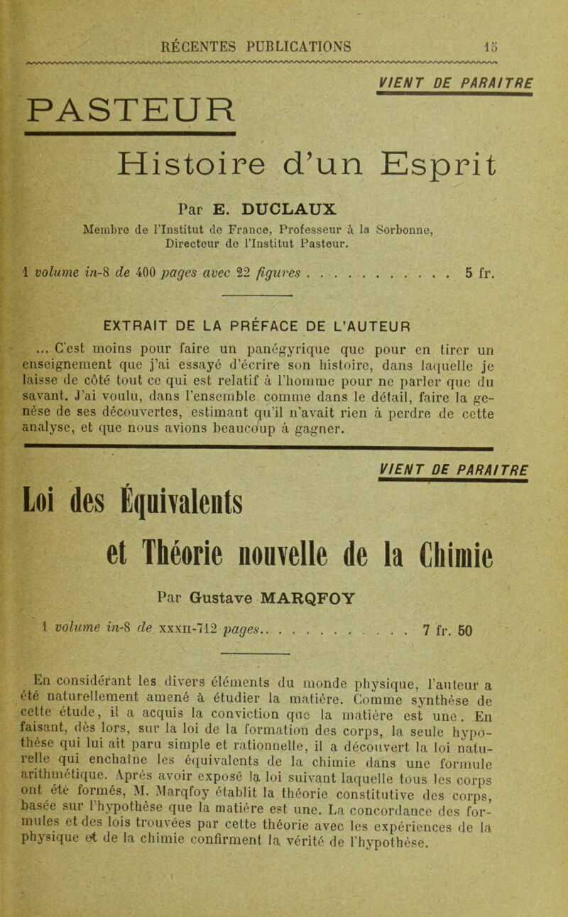 VIENT DE PARAITRE PASTEUR Histoire d’un Esprit Par E. DUCLAUX Membre de l’Institut do France, Professeur à la Sorbonne, Directeur de l’Institut Pasteur. 1 volume in-8 de 400 pages avec 22 figures 5 fr. EXTRAIT DE LA PRÉFACE DE L’AUTEUR ... C'est moins pour faire un panégyrique que pour en tirer un enseignement que j’ai essayé d’écrire son histoire, dans laquelle je laisse de côté tout ce qui est relatif à l’homme pour ne parler que du savant. J’ai voulu, dans l’ensemble comme dans le détail, faire la ge- nèse de ses découvertes, estimant qu’il n’avait rien à perdre de cette analyse, et que nous avions beaucoup à gagner. VIENT DE PARAITRE Loi des Équivalents et Théorie nouvelle de la Chimie Par Gustave MARQFOY 1 volume in-8 de xxxn-712 pages 7 fr. 50 En considérant les divers éléments du monde physique, l’auteur a été naturellement amené à étudier la matière. Comme synthèse de cette étude, il a acquis la conviction que la matière est une. En faisant, dès lors, sur la loi de la formation des corps, la seule hypo- thèse qui lui ait paru simple et rationnelle, il a découvert la loi natu- relle qui enchaîne les équivalents de la chimie dans une formule arithmétique. Après avoir exposé la loi suivant laquelle tous les corps ont été formés, M. Marqfoy établit la théorie constitutive des corps, basée sur 1 hypothèse que la matière est une. La concordance des for- mules et des lois trouvées par cette théorie avec les expériences de la physique et de la chimie confirment la vérité de l’hypothèse.