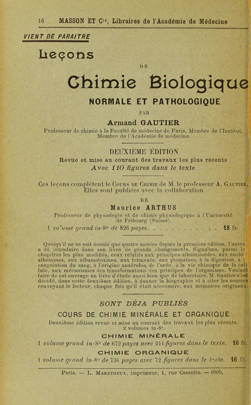 VIENT DE PARAITRE Leçons DE Chimie Biologique NORMALE ET PATHOLOGIQUE PAR Armand GAUTIER Professeur de chimie à la Faculté de médecine do Paris, Membre de l’Institut, Membre de l’Académie de médecine. DEUXIÈME ÉDITION Revue et mise au courant des travaux les plus récents Avec 110 figures dans le texte Ces leçons complètent le Cours de Chimie de M. le professeur A. Gautier. Elles sont publiées avec la collaboration DE Maurice ARTHUS Professeur de physiologie et de chimie physiologique à l’Université de Fribourg (Suisse). 1 vo'ume grand in-8° de 826 pages 18 fr. Quoiqu’il ne se soit écoulé que quatre années depuis la première édition, l’auteu a dû introduire dans son livre de grands changements. Signalons, parmi le chapitres les plus modifiés, ceux relatifs aux principes-albuminoïdes, aux nuclé< albumines, aux albumotoxines, aux ferments, aux ptomaïnes, à la digestion, à 1 coagulation du sang, à l’origine anaérobie, de l’urée, à la vie chimique de la cel- lule, aux mécanismes dos transformations des principes de l'organisme. A'oulant faire de cet ouvrage un livre d’étude aussi bien que de laboratoire, M. Gautier s’est décidé, dans cette deuxième édition, à donner la biographie et à citer les sources renvoyant le lecteur, chaque fois qu’il était nécessaire, aux mémoires originaux. SONT DEJA PUBLIÉS COURS DE CHIMIE MINÉRALE ET ORGANIQUE Deuxième édition revue et mise au courant des travaux les plus récents. 2 volumes in-8°. CHIMIE MINÉRALE 1 volume grand in-8° de 672pages avec 244 figures dans le texte. 16 fr. CHIMIE ORGANIQUE 1 volume grand in-8° de 736 pages avec 72 figures dans le t°xte. 16 fr. Paris. — L. Maretheux, imprimeur, 1, rue Cassette.—9909.