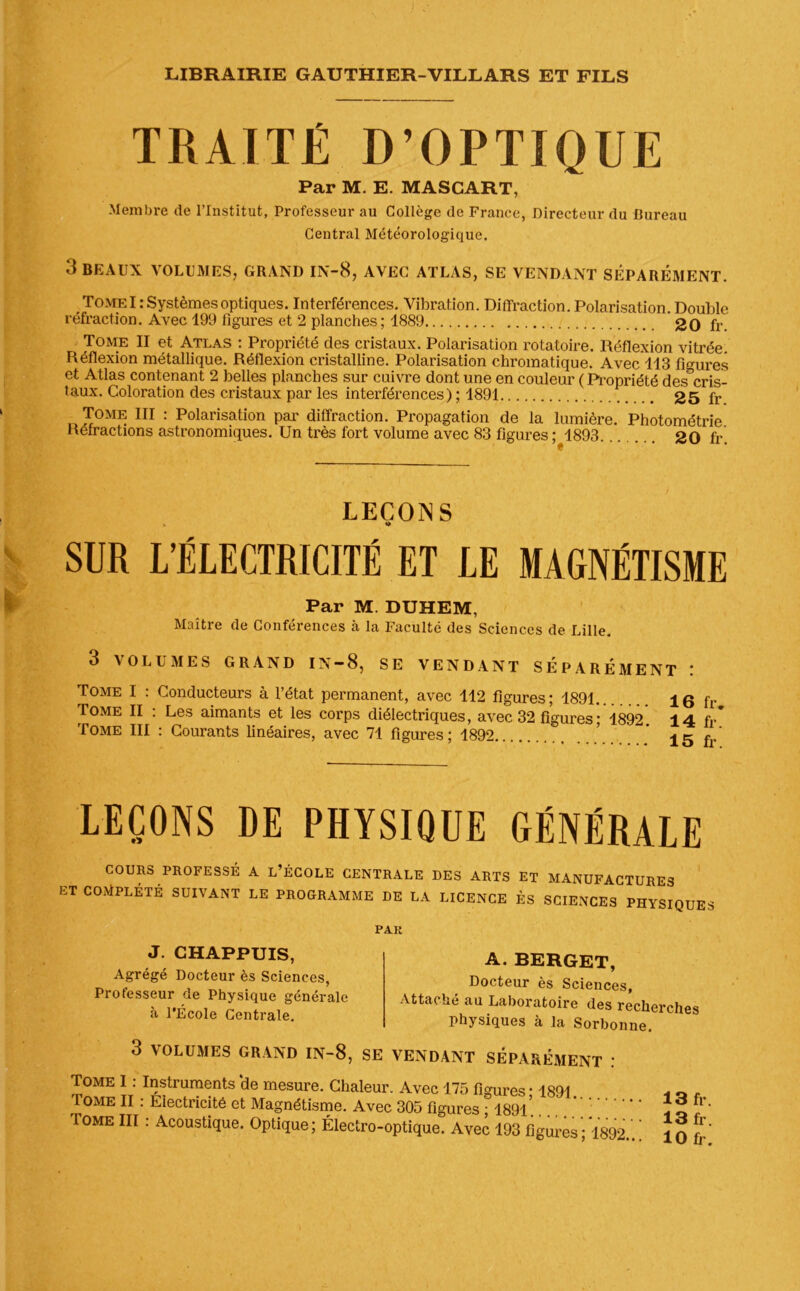 TRAITÉ D’OPTIQUE Par M. E. MASCART, Membre de l’Institut, Professeur au Collège de France, Directeur du Bureau Central Météorologique. 3 BEAUX VOLUMES, GRAND IN-8, AVEC ATLAS, SE VENDANT SÉPARÉMENT. , Tome I: Systèmes optiques. Interférences. Vibration. Diffraction. Polarisation. Double réfraction. Avec 199 figures et 2 planches; 1889 2q fr Tome II et Atlas : Propriété des cristaux. Polarisation rotatoire. Réflexion vitrée. Réflexion métallique. Réflexion cristalline. Polarisation chromatique. Avec 113 figures et Atlas contenant 2 belles planches sur cuivre dont une en couleur ( Propriété des cris- taux. Coloration des cristaux par les interférences) ; 1891 25 fr Tome III : Polarisation par diffraction. Propagation de la lumière. Photométrie Refractions astronomiques. Un très fort volume avec 83 figures ; 1893 20 fr! LEÇONS « o SUR L’ÉLECTRICITÉ ET LE MAGNÉTISME Par M DUHEM, Maître de Conférences à la Faculté des Sciences de Lille. 3 VOLUMES GRAND IN-8, SE VENDANT SEPAREMENT : Tome I : Conducteurs à l’état permanent, avec 112 figures; 1891... 16 fr Tome II : Les aimants et les corps diélectriques, avec 32 figures ; 1892 14 fr* Tome III : Courants linéaires, avec 71 figures; 1892 ’ 15 f.’ LEÇONS DE PHÏSIOUE GÉNÉRALE COURS PROFESSÉ A L’ÉCOLE CENTRALE DES ARTS ET MANUFACTURES ET COMPLÉTÉ SUIVANT LE PROGRAMME DE LA LICENCE ÈS SCIENCES PHYSIQUES PAR J. CHAPPUIS, Agrégé Docteur ès Sciences, Professeur de Physique générale à l'École Centrale. 3 VOLUMES GRAND IN-8, A. BERGET, Docteur ès Sciences, Attaché au Laboratoire des recherches physiques à la Sorbonne. SE VENDANT SEPAREMENT : Tome I : Instruments ‘de mesure. Chaleur. Avec 175 figures • 1891 Tome II : Electricité et Magnétisme. Avec 305 figures ; 1891 ’ Tome III : Acoustique. Optique; Électro-optique. Avec 193 figures ; *1892 13 fr. 13 fr.