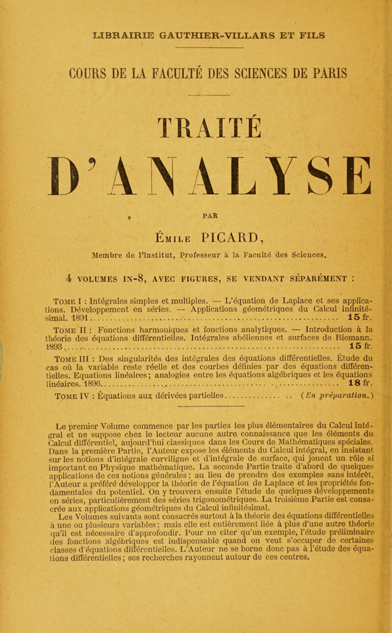 COURS DE LA FACULTÉ DES SCIENCES DE PARIS TRAITÉ ANALYSE , PAR Émile PICARD, Membre de l’Institut, Professeur à la Faculté des Sciences. 4 VOLUMES in-8, avec figures, se vendant séparément : Tome I : Intégrales simples et multiples. — L’équation de Laplace et ses applica- tions. Développement en séries. — Applications géométriques du Calcul infinité- simal. 1891 / 15fr. Tome II : Fonctions harmoniques et fonctions analytiques. — Introduction à la théorie des équations différentielles. Intégrales abéliennes et surfaces de Pdemann. 1893, 15 fr. Tome III : Des singularités des intégrales des équations différentielles. Étude du cas où la variable reste réelle et des courbes définies par des équations différen- tielles. Equations linéaires; analogies entre les équations algébriques et les équations linéaires. 1896 ; 18 fr. Tome IV : Équations aux dérivées partielles (En préparation.) Le premier Volume commence par les parties les plus élémentaires du Calcul inté- gral et ne suppose chez le lecteur aucune autre connaissance que les éléments du Calcul différentiel, aujourd’hui classiques dans les Cours de Mathématiques spéciales. Dans la première Partie, l’Auteur expose les éléments du Calcul intégral, en insistant sur les notions d’intégrale curviligne et d’intégrale de surface, qui jouent un rôle si important en Physique mathématique. La seconde Partie traite d’abord de quelques applications de ces notions générales ; au lieu de prendre des exemples sans intérêt, l’Auteur a préféré développer la théorie de l’équation de Laplace et les propriétés fon- damentales du potentiel. On y trouvera ensuite l’étude de quelques développements en séries, particulièrement des séries trigonométriques. La troisième Partie est consa- crée aux applications géométriques du Calcul infinitésimal. Les Volumes suivants sont consacrés surtout à la théorie des équations différentielles à une ou plusieurs variables ; mais elle est entièrement liée à plus d’une autre théorie qu’il est nécessaire d’approfondir. Pour ne citer qu’un exemple, l’étude préliminaire des fonctions algébriques est indispensable quand on veut s’occuper de certaines classes d'équations différentielles. L’Auteur ne se borne donc pas à l’étude des équa- tions différentielles ; ses recherches rayonnent autour de ces centres.