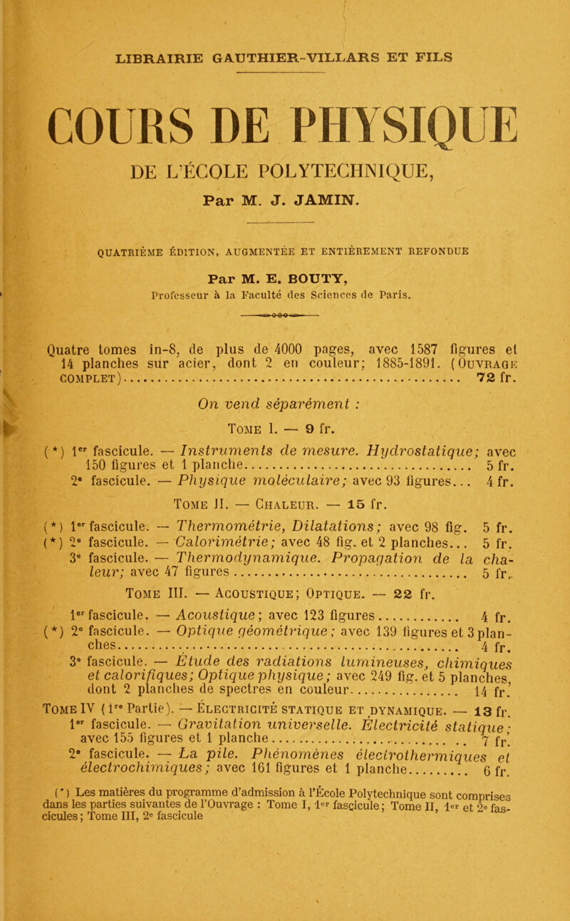 COURS DE PHYSIQUE DE L’ÉCOLE POLYTECHNIQUE, Par M. J. JAMXN. QUATRIÈME ÉDITION, AUGMENTÉE ET ENTIÈREMENT REFONDUE Par M. E. BOUTY, Professeur à la Faculté (les Sciences de Paris. Quatre tomes in-8, de plus de 4000 pages, avec 1587 figures et 14 planches sur acier, dont 2 en couleur; 1885-1891. (Ouvrage complet) 72 fr. On vend séparément : Tome 1. — 9 fr. (*) 1er fascicule. — Instruments de mesure. Hydrostatique; avec 150 figures et 1 planche 5 fr. 2e fascicule. — Physique moléculaire ; avec 93 figures... 4 fr. Tome JI. — Chaleur. — 15 fr. (*) 1er fascicule. — Thermométrie, Dilatations ; avec 98 fig. 5 fr. (*) 2e fascicule. — Calorimétrie; avec 48 fig. et 2 planches... 5 fr. 3e fascicule. — Thermodynamique. Propagation de la cha- leur; avec 47 figures 5 fr,. Tome III. — Acoustique; Optique. — 22 fr. 1erfascicule. — Acoustique; avec 123 figures 4 fr. (*) 2e fascicule. — Optique géométrique ; avec 139 ligures et 3 plan- ches 4 fr> 38 fascicule. — Étude des radiations lumineuses, chimiques et calorifiques ; Optique physique ; avec 249 fig. et 5 planches dont 2 planches de spectres en couleur 14 fr.’ Tome IV ( lre Partie). — Électricité statique et dynamique. — 13 fr. 1er fascicule. — Gravitation universelle. Électricité statique- avec 155 figures et 1 planche 7 fr’ 2° fascicule. — La pile. Phénomènes éleclrothermiques et électrochimiques ; avec 161 figures et 1 planche 6 fr. ( * ) Les matières du programme d’admission à l’École Polytechnique sont comprises dans les parties suivantes de l’Ouvrage : Tome I, l°r fascicule: Tome II 1er et 2« cicules ; Tome III, 2° fascicule