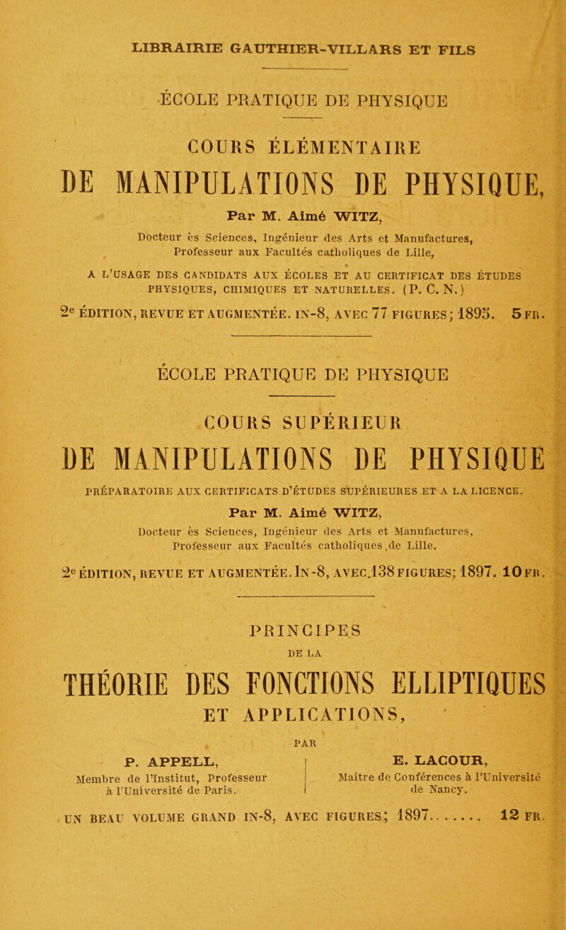 ÉCOLE PRATIQUE DE PHYSIQUE COURS ÉLÉMENTAIRE DE MANIPULATIONS DE PHYSIQUE, Par M. Aimé WITZ, Docteur es Sciences, Ingénieur des Arts et Manufactures, Professeur aux Facultés catholiques de Lille, 4 ^ » A L’USAGE DES CANDIDATS AUX ÉCOLES ET AU CERTIFICAT DES ÉTUDES PHYSIQUES, CHIMIQUES ET NATURELLES. ( P. C. N. ) 2e ÉDITION, REVUE ET AUGMENTÉE. 1N-8, AVEC 77 FIGURES; 1895. 5FR. ÉCOLE PRATIQUE DE PHYSIQUE COURS SUPÉRIEUR DE MANIPULATIONS DE PHYSIQUE PRÉPARATOIRE AUX CERTIFICATS D’ÉTUDES SUPÉRIEURES ET A LA LICENCE. Par M. Aimé WITZ, Docteur ès Sciences, Ingénieur des Arts et Manufactures, Professeur aux Facultés catholiques.de Lille. 2e ÉDITION, REVUE ET AUGMENTÉE. In-8, AVEC.138 FIGURES; 1897. 10 FR. PRINCIPES DE LA THÉORIE DES FONCTIONS ELLIPTIQUES ET APPLICATIONS, P. APPELL, Membre de l’Institut, Professeur à l’Université de Paris. PAR E. LACOUR, Maître de Conférences à l’Université de Nancy.